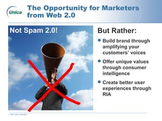 © 2007 Unica Corporation
The Opportunity for Marketers
from Web 2.0
But Rather:
Build brand through
amplifying your
customers’ voices
Offer unique values
through consumer
intelligence
Create better user
experiences through
RIA
Not Spam 2.0!
 