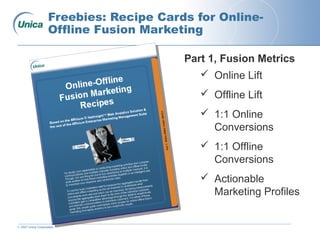 © 2007 Unica Corporation
Freebies: Recipe Cards for Online-
Offline Fusion Marketing
Part 1, Fusion Metrics
 Online Lift
 Offline Lift
 1:1 Online
Conversions
 1:1 Offline
Conversions
 Actionable
Marketing Profiles
 