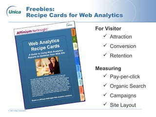 © 2007 Unica Corporation
Freebies:
Recipe Cards for Web Analytics
For Visitor
 Attraction
 Conversion
 Retention
Measuring
 Pay-per-click
 Organic Search
 Campaigns
 Site Layout
 