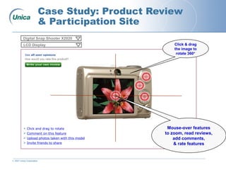 © 2007 Unica Corporation
Case Study: Product Review
& Participation Site
Mouse-over features
to zoom, read reviews,
add comments,
& rate features
Click & drag
the image to
rotate 360°
Digital Snap Shooter X2020
LCD Display
 Click and drag to rotate
 Comment on this feature
 Upload photos taken with this model
 Invite friends to share
 
