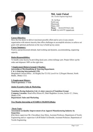 Page 1 of 3
Md. Amir Faisal
Bsc.Textile Engineering(Aust)
38, 3rd floor
North road,
Dhanmondi
Dhaka-1205
Phone: +88-01670755621 (M)
E-mail: xyz.amir101 @gmail.com
Career Objective:
Have the true desire to deliver maximum possible effort and to serve in any esteem
organization with utmost sincerity that offers challenges to accomplish mission, to achieve set
goals with optimum perfection on the way to build up my career.
Career Summary:
Positive and professional attitude, hard working and dynamic, accommodating, organizing
capacity.
Duties/Responsibilities:
To handle some factory by providing dyed yarn, cotton mélange yarn .Proper follow up the
order and shipment 100% at the right time.
1.Employment History(Around 3 Months):
Internship at Merchandising & Sourcing Department.
C & A Sourcing International LTD.
Bangladesh Liaison Office . AJ Height,Cha-72/1/D, Level 8 to 12,Progoti Shoroni, North
Badda , Dhaka-1212
2. Employment History:
Total Experience: 1 Year
Junior Executive Sales & Marketing.
Tamishna Dyeing Industries Ltd. (A sister concern of Tamishna Group)
Company Location: Head office:House:65, Shah Maghdum Avenue, Sector-12 , Uttara,
Dhaka-1230.
Department: Sales and Marketing.
Two Months Internship at FCI(BD) LTD,DEPZ,Dhaka
Thesis Topic:
Assessment on Quality Improvement of an Apparel Manufacturing Industry by
Inspection.
(Our thesis supervisor Mr. Chowdhury Jony Moin, Assistant Professor, Department of Textile
Engineering and co- supervisor A.B.M Sohail Ud Doulah, Assistant Professor, Department of
Textile Engineering
 