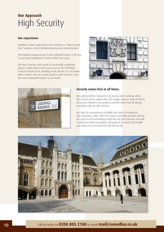 Our Approach
High Security
Our experience
Woodbar Limited understands that working in a “High Security
Area” requires a lot of detailed planning and communication.
The logistical programming of each individual project is the key
to successful completion of works within such areas.
We have a proven track record of successfully completing
projects within high security areas such as the Old Bailey
Central Criminal Courts, Reading Prison and the City of London
police stations. We can provide positive input to ensure even
the most complicated project is successful.
10 Call us today on 0208 805 2188 or email mail@woodbar.co.uk
Security comes ﬁrst at all times.
We understand the importance of security when working within
these areas and to support this, we employ rigorous audits of all the
personnel involved in our projects and will ensure that all directly
employed staff are CRB checked.
We take the management of Health and Safety of employees,
sub-contractors, Client staff, and visitors extremely seriously and we
are proud of the outstanding record that we have attained, and will
continue to review our policies and practices to ensure that Health
and Safety is at the forefront of all that we do.
 