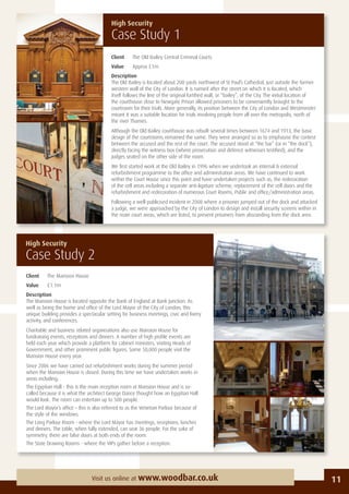 11Visit us online at www.woodbar.co.uk
Client The Mansion House
Value £1.1m
Description
The Mansion House is located opposite the Bank of England at Bank Junction. As
well as being the home and ofﬁce of the Lord Mayor of the City of London, this
unique building provides a spectacular setting for business meetings, civic and livery
activity, and conferences.
Charitable and business related organisations also use Mansion House for
fundraising events, receptions and dinners. A number of high proﬁle events are
held each year which provide a platform for cabinet ministers, visiting Heads of
Government, and other prominent public ﬁgures. Some 50,000 people visit the
Mansion House every year.
Since 2006 we have carried out refurbishment works during the summer period
when the Mansion House is closed. During this time we have undertaken works in
areas including;
The Egyptian Hall - this is the main reception room at Mansion House and is so-
called because it is what the architect George Dance thought how an Egyptian Hall
would look. The room can entertain up to 500 people.
The Lord Mayor’s ofﬁce – this is also referred to as the Venetian Parlour because of
the style of the windows.
The Long Parlour Room - where the Lord Mayor has meetings, receptions, lunches
and dinners. The table, when fully extended, can seat 36 people. For the sake of
symmetry, there are false doors at both ends of the room.
The State Drawing Rooms - where the VIPs gather before a reception.
High Security
Case Study 2
High Security
Case Study 1
Client The Old Bailey Central Criminal Courts
Value Approx £1m
Description
The Old Bailey is located about 200 yards northwest of St Paul’s Cathedral, just outside the former
western wall of the City of London. It is named after the street on which it is located, which
itself follows the line of the original fortiﬁed wall, or “bailey”, of the City. The initial location of
the courthouse close to Newgate Prison allowed prisoners to be conveniently brought to the
courtroom for their trials. More generally, its position between the City of London and Westminster
meant it was a suitable location for trials involving people from all over the metropolis, north of
the river Thames.
Although the Old Bailey courthouse was rebuilt several times between 1674 and 1913, the basic
design of the courtrooms remained the same. They were arranged so as to emphasise the contest
between the accused and the rest of the court. The accused stood at “the bar” (or in “the dock”),
directly facing the witness box (where prosecution and defence witnesses testiﬁed), and the
judges seated on the other side of the room.
We ﬁrst started work at the Old Bailey in 1996 when we undertook an internal & external
refurbishment programme to the ofﬁce and administration areas. We have continued to work
within the Court House since this point and have undertaken projects such as; the redecoration
of the cell areas including a separate anti-ligature scheme, replacement of the cell doors and the
refurbishment and redecoration of numerous Court Rooms, Public and ofﬁce/administration areas.
Following a well-publicised incident in 2008 where a prisoner jumped out of the dock and attacked
a judge, we were approached by the City of London to design and install security screens within in
the main court areas, which are listed, to prevent prisoners from absconding from the dock area.
 