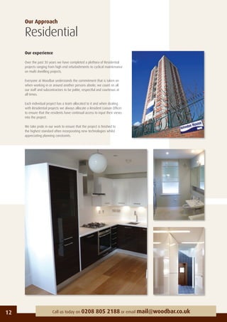 Our Approach
Residential
Our experience
Over the past 30 years we have completed a plethora of Residential
projects ranging from high end refurbishments to cyclical maintenance
on multi dwelling projects.
Everyone at Woodbar understands the commitment that is taken on
when working in or around another persons abode; we count on all
our staff and subcontractors to be polite, respectful and courteous at
all times.
Each individual project has a team allocated to it and when dealing
with Residential projects we always allocate a Resident Liaison Ofﬁcer
to ensure that the residents have continual access to input their views
into the project.
We take pride in our work to ensure that the project is ﬁnished to
the highest standard often incorporating new technologies whilst
appreciating planning constraints.
12 Call us today on 0208 805 2188 or email mail@woodbar.co.uk
 