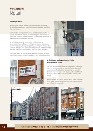 Our Approach
Retail
Our experience
With nearly 30 years of building experience Woodbar can provide
bespoke building solutions to suit every situation including Fast Track &
Turn Key solutions.
Understanding the requirements of our Retail Clients ensures that we
provide the optimum delivery of service taking into consideration the
constraints and needs of their customers, facilitating the continuation of
their business and minimising disruption.
In live trading stores, our teams deliver excellent customer
communication and will always seek optimum phasing solutions and
communicate clearly through programmes, hoarding and signage. Our
Contracts Managers work closely with the store team and bring together
the retail and construction operations. This leads to less disruption.
Our project teams are experienced in proposing alternative economic
construction solutions to support any Client’s price and quality position.
14 Call us today on 0208 805 2188 or email mail@woodbar.co.uk
A dedicated and experienced Project
Management Team
Our team of skilled professionals provides tailored solutions to
meet the precise needs of the project, whatever the speciﬁc
requirements. When deadlines are pressing, we can offer
fast-track programmes and from day one, a dedicated Project
Manager will ensure that work is completed on time and on
budget.
We are proud of our “can do” attitude which makes it possible
for us to pull together to complete fast track projects on time
and without sacriﬁcing quality.
 