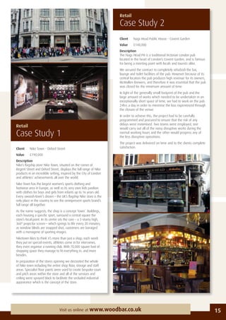 15Visit us online at www.woodbar.co.uk
Client Nags Head Public House - Covent Garden
Value £140,000
Description
The Nags Head PH is a traditional Victorian London pub
located in the heart of London’s Covent Garden, and is famous
for being a meeting point with locals and tourists alike.
We secured the contract to completely refurbish the bar,
lounge and toilet facilities of the pub. However because of its
central location the pub produces high revenue for its owners,
McMullen Brewers, and therefore it was essential that the pub
was closed for the minimum amount of time.
In light of the generally small footprint of the pub and the
large amount of works which needed to be undertaken in an
exceptionally short space of time, we had to work on the pub
24hrs a day in order to minimise the loss experienced through
the closure of the venue.
In order to achieve this, the project had to be carefully
programmed and procured to ensure that the risk of any
delays were minimised. Two teams were employed, one
would carry out all of the noisy disruptive works during the
normal working hours and the other would progress any of
the less disruptive operations.
The project was delivered on time and to the clients complete
satisfaction.
Retail
Case Study 2
Retail
Case Study 1
Client Nike Town - Oxford Street
Value £190,000
Description
Nike’s ﬂagship store Nike Town, situated on the corner of
Regent Street and Oxford Street, displays the full range of Nike
products in an incredible setting, inspired by the City of London
and athletes’ achievements all over the world.
Nike Town has the largest women’s sports clothing and
footwear area in Europe, as well as its very own kids pavilion
with clothes for boys and girls from infants up to 16 years old.
Every swoosh-lover’s dream – the UK’s ﬂagship Nike store is the
only place in the country to see the omnipresent sports brand’s
full range all together.
As the name suggests, the shop is a concept ‘town’. Buildings,
each housing a speciﬁc sport, surround a central square the
store’s focal point. In its centre sits the core – a 3-storey high,
360° projector screen – which springs to life every 20 minutes;
as window blinds are snapped shut, customers are barraged
with a menagerie of sporting images.
Niketown likes to think it’s more than just a shop; each week
they put on special events, athletes come in for interviews,
they even organise a running club. With 70,000 square foot of
shopping space they manage to ﬁt everything in, and more
besides.
In preparation of the stores opening we decorated the whole
of Nike town including the entire shop ﬂoor, storage and staff
areas. Specialist ﬂoor paints were used to create bespoke court
and pitch areas within the store and all of the services and
ceiling were sprayed black to facilitate the secluded industrial
appearance which is the concept of the store.
 
