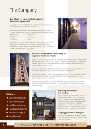 2 Call us today on 0208 805 2188 or email mail@woodbar.co.uk
The Company
Over 30 years of experience in all aspects of
Construction Management
Woodbar Limited was established in 1981 as a family run Building Contractor
with two generations of construction expertise.
We specialise in delivering new build & refurbishment contracts as a Main
Contractor in London, East Anglia & the South East within the following sectors:
Commercial
Education
Healthcare
We have two main ofﬁces: our Head Ofﬁce is in Enﬁeld North London, where
the company has been based for over 30 years, and our Central London
ofﬁce located in the City of London which was opened in 2010 to support our
continued growth in Central & West London.
Innovation and added value delivered by our
experienced professional teams
We have a dynamic management structure and a highly trained workforce, many of whom have
been with the company since its launch in 1981. It is this structure that allows us to competently
complete projects in excess of £2 million without compromising the personal services that our
clients have become accustomed to.
We work closely with all our Clients to identify their needs and tailor solutions accordingly, with
the objective of providing a high quality, effective service at the right price.
We offer vast experience in our ﬁeld. A strong innovative approach to problem solving. Excellent
project management, and an exemplary health and safety record, with adaptability in our
approach to the contracts we undertake.
With over 30 years experience, we are ﬁnancially stable with no borrowings and can therefore
offer our clients peace of mind and security – a key consideration for many, given the current
economic climate.
Delivering with conﬁdence
and certainty
We are accredited by Constructionline, Exor and
the Construction Health & Safety Scheme (CHAS).
We are a registered member of the Considerate
Constructor scheme and have received a platinum
certiﬁcate for our commitment to the CSCS
scheme. We are a quality assured company, having
ISO9001 accreditation and are currently working
towards ISO14001 & OHSAS 18001 accreditation.
Keeping you informed throughout
From start to ﬁnish Woodbar keeps you informed
with progress reports, and activity status across all
aspects of the project.
Contents
4 Commercial Projects
6 Education Projects
8 Healthcare Projects
10 High Security Projects
12 Residential Projects
14 Retail Projects
High Security
Residential
Retail
 