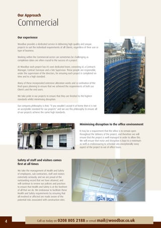 Our Approach
Commercial
Our experience
Woodbar provides a dedicated service in delivering high quality and unique
projects to suit the individual requirements of all Clients, regardless of their size or
type of business.
Working within the Commercial sector can sometimes be challenging as
completion dates are often crucial to the success of a project.
At Woodbar each project has it’s own dedicated team, consisting of, a Contracts
Manager, Contract Surveyor and a Site Supervisor. These people are responsible,
under the supervision of the directors, for ensuring each project is completed on
time and to a high standard.
Many of these incorporated extensive alteration works and co-ordination of the
ﬁnal space planning to ensure that we achieved the requirements of both our
Client’s and the end users.
We take pride in our projects to ensure that they are ﬁnished to the highest
standards whilst minimising disruption.
Our company philosophy is that; “if you wouldn’t accept it at home then it is not
an acceptable standard for our projects” and we use this philosophy to ensure all
of our projects achieve the same high standards.
4 Call us today on 0208 805 2188 or email mail@woodbar.co.uk
Minimising disruption to the ofﬁce environment
It may be a requirement that the ofﬁce is to remain open
throughout the delivery of the project, and therefore we will
ensure that the project is well managed in order to allow this.
We will ensure that noise and disruption is kept to a minimum
as well as endeavouring to schedule any exceptionally noisy
aspect of the project to out of ofﬁce hours.
Safety of staff and visitors comes
ﬁrst at all times
We take the management of Health and Safety
of employees, sub-contractors, staff and visitors
extremely seriously, and we are proud of the
outstanding record that we have attained, and
will continue to review our policies and practices
to ensure that Health and Safety is at the forefront
of all that we do. We endeavour to facilitate these
Health and Safety requirements by ensuring that
all involved or affected are made aware of the
potential risks associated with construction sites.
 