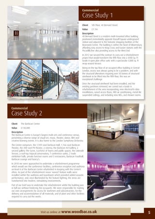 Commercial
Case Study 2
Commercial
Case Study 1
Client 5th Floor, 40 Bernard Street
Value £1.1m
Description
40 Bernard Street is a modern multi-tenanted ofﬁce building
positioned immediately opposite Russell Square underground
station and adjacent to the fantastic shopping facilities at the
Brunswick Centre. The building is within the heart of Bloomsbury
affording easy access to Kings Cross and Euston stations with the
Piccadilly line also providing access to the West End.
In 2012 we secured the contract to carry out a refurbishment
project that would transform the ﬁfth ﬂoor into a 4300 Sq. Ft
Grade A open plan ofﬁce suite with a spectacular 3,800 sq. ft
wrap-around terrace.
Being on the top ﬂoor of an occupied ofﬁce building in Central
London, access was always going to be a problem, and with
the structural alterations requiring over 50 tonnes of structural
steelwork to be lifted into the ﬁfth ﬂoor, this was an
exceptional challenge.
Once the structural steelwork had been installed, and the
existing partitions removed, we carried out a Grade A
refurbishment of the area incorporating; new electrical & data
installations, raised access ﬂoors, VRV air conditioning, metal tile
suspended ceilings, and including new WCs, and shower rooms.
5Visit us online at www.woodbar.co.uk
Client The Barbican Centre
Value £130,000
Description
The Barbican Centre is Europe’s largest multi-arts and conference venue,
presenting a diverse range of visual art, music, theatre, dance, ﬁlm and
creative learning events. It is also home to the London Symphony Orchestra.
The Centre comprises: the 1,949-seat Barbican Hall, 1,166-seat Barbican
Theatre, the 200-seat Pit theatre, a cinema, the Barbican Art Gallery, a
second gallery The Curve, 4,645m2 of foyers and public spaces, the Lakeside
Terrace, a roof-top tropical conservatory, 7 conference suites, 2 trade
exhibition halls, private function rooms and 3 restaurants; Barbican Foodhall,
Barbican Lounge and Searcy’s.
In 2010 we were approached to undertake a refurbishment programme
which would see the conference facilities, conference reception and auditoria
on level 4 of the Barbican Centre refurbished in keeping with the Centre’s
ethos. As part of the refurbishment vision ‘waved’ feature walls were
installed within the auditoria and boardroom which provided added acoustic
performance, and, once illuminated by the feature lighting, the areas are
transformed into modern, stimulating environments.
Part of our brief was to undertake the refurbishment whilst the building was
in full use without hindering the occupants. We were responsible for making
our own arrangements for access for workmen and subcontractors, for the
delivery and accommodation of all materials, and of plant and other facilities
required to carry out the works.
 