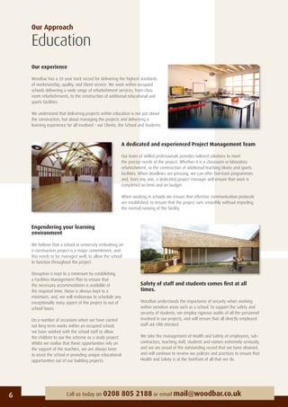 Our Approach
Education
Our experience
Woodbar has a 20 year track record for delivering the highest standards
of workmanship, quality, and Client service. We work within occupied
schools delivering a wide range of refurbishment services, from class
room refurbishments, to the construction of additional educational and
sports facilities.
We understand that delivering projects within education is not just about
the construction, but about managing the projects and delivering a
learning experience for all involved – our Clients, the School and Students.
6 Call us today on 0208 805 2188 or email mail@woodbar.co.uk
A dedicated and experienced Project Management Team
Our team of skilled professionals provides tailored solutions to meet
the precise needs of the project. Whether it is a classroom or laboratory
refurbishment, or the construction of additional teaching blocks and sports
facilities. When deadlines are pressing, we can offer fast-track programmes
and, from day one, a dedicated project manager will ensure that work is
completed on time and on budget.
When working in schools we ensure that effective communication protocols
are established, to ensure that the project runs smoothly without impeding
the normal running of the facility.
Engendering your learning
environment
We believe that a school or university embarking on
a construction project is a major commitment, and
this needs to be managed well, to allow the school
to function throughout the project.
Disruption is kept to a minimum by establishing
a Facilities Management Plan to ensure that
the necessary accommodation is available at
the required time. Noise is always kept to a
minimum, and, we will endeavour to schedule any
exceptionally noisy aspect of the project to out of
school hours.
On a number of occasions when we have carried
out long term works within an occupied school,
we have worked with the school staff to allow
the children to use the scheme as a study project.
Whilst we realise that these opportunities rely on
the support of the teachers, we are always keen
to assist the school in providing unique educational
opportunities out of our building projects.
Safety of staff and students comes ﬁrst at all
times.
Woodbar understands the importance of security when working
within sensitive areas such as a school. To support the safety and
security of students, we employ rigorous audits of all the personnel
involved in our projects, and will ensure that all directly employed
staff are CRB checked.
We take the management of Health and Safety of employees, sub-
contractors, teaching staff, students and visitors extremely seriously,
and we are proud of the outstanding record that we have attained,
and will continue to review our policies and practices to ensure that
Health and Safety is at the forefront of all that we do.
 
