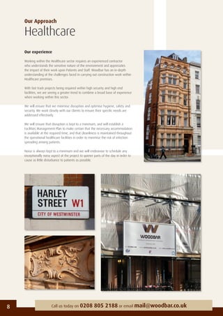Our Approach
Healthcare
Our experience
Working within the Healthcare sector requires an experienced contractor
who understands the sensitive nature of the environment and appreciates
the impact of their work upon Patients and Staff. Woodbar has an in-depth
understanding of the challenges faced in carrying out construction work within
Healthcare premises.
With fast track projects being required within high security and high end
facilities, we are seeing a greater trend to combine a broad base of experience
when working within this sector.
We will ensure that we minimise disruption and optimise hygiene, safety and
security. We work closely with our Clients to ensure their speciﬁc needs are
addressed effectively.
We will ensure that disruption is kept to a minimum, and will establish a
Facilities Management Plan to make certain that the necessary accommodation
is available at the required time, and that cleanliness is maintained throughout
the operational healthcare facilities in order to minimise the risk of infection
spreading among patients.
Noise is always kept to a minimum and we will endeavour to schedule any
exceptionally noisy aspect of the project to quieter parts of the day in order to
cause as little disturbance to patients as possible.
8 Call us today on 0208 805 2188 or email mail@woodbar.co.uk
 