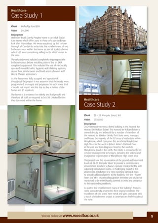 Client 28 – 29 Wimpole Street, W1
Value £550,000
Description
28-29 Wimpole street is a listed building in the heart of the
Howard De Walden Estate. The Howard de Walden Estate is
owned directly and indirectly by a number of members of
the Howard de Walden Family. The Estate owns, manages
and leases the majority of the 92 acres of real estate within
Marylebone, which comprises the area from Marylebone
High Street in the west to Robert Adam’s Portland Place
in the east and from Wigmore Street in the south to
Marylebone Road in the north. The Estate is renowned for its
creative management techniques, including the striking and
imaginative regeneration of Marylebone High Street area.
This project saw the rejuvenation of the ground and basement
levels of 28-29 Wimpole Street to provide a contemporary
environment in which to house a private medical facility with
adjoining consultation rooms. A challenging aspect of this
project was installation of a new incoming electrical main
to provide additional power to the building. The ﬁrst – fourth
ﬂoors are all in residential occupation therefore any disruptive
works had to be meticulously planned to avoid any disruption
to the surrounding residents.
As part of the refurbishment many of the building’s features
were painstakingly returned to their original condition. The
installation of two brand new metal and glass staircases adds
a touch of modernism to give a contemporary feel throughout
the suite.
Healthcare
Case Study 1
Client Wellesley Road EPH
Value £46,000
Description
Wellesley Road Elderly Peoples Home is an Adult Social
Care Home which offers care to those who can no longer
look after themselves. We were employed by the London
Borough of Camden to undertake the refurbishment of two
bathroom areas within the Home as part of a pilot scheme
which LBC were considering rolling out to other homes in
the area.
The refurbishment included completely stripping out the
bathroom areas before installing state of the art DDA
compliant equipment. This included the use of electrically
operated movable baths, hygienic wall cladding systems,
sensor ﬂow sanitaryware and level access showers with
Doc M Shower accessories.
As the home was fully occupied and operational
throughout the project it was essential that the works were
programmed, managed and progressed in such a way that
it would not impact into the day to day activities of the
home and it’s residents.
The home is a residence for elderly and frail people and
therefore all staff are required to be CRB checked before
they can work within the home.
9Visit us online at www.woodbar.co.uk
Healthcare
Case Study 2
 