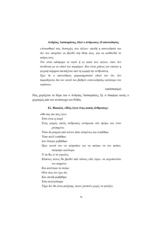 Ανδρέας Λασκαράτος, Ιδού ο άνθρωπος, Ο ασυνείδητος

      «Αναισθητεί στις δυστυχίες των άλλων· επειδή η ασυνειδησία του
      δεν του επιτρέπει να βαλθεί στη θέση τους, και να αισθανθεί το
      καύµα τους.
      Του είναι αδιάφορο το καλό ή το κακό των άλλων, όταν δεν
      συνδέεται µε το εδικό του συµφέρον. Και είναι χτήνος του οποίου η
      ψυχική ασχηµία σκεπάζεται από τη µορφή την ανθρώπινη.
      Έχει δε ο ασυνείδητος χαρακτηριστικό εδικό του ότι, δεν
      παραδέχεται δια τον εαυτό του βαθµόν ευσυνειδησίας κατώτερο του
      υψίστου».
                                                          (απόσπασµα)

Πώς χειρίζεται το θέµα του ο Ανδρέας Λασκαράτος; Σε τι διαφέρει αυτός ο
χειρισµός από τον αντίστοιχο του Ροΐδη;

            Ελ. Βακαλό, «Πώς έγινε ένας κακός άνθρωπος»

      «Θα σας πω πως έγινε
       Έτσι είναι η σειρά
       Ένας µικρός καλός άνθρωπος αντάµωσε στο δρόµο του έναν
                χτυπηµένο.
       Τόσο δα µακριά από κείνον ήταν πεσµένος και λυπήθηκε
       Τόσο πολύ λυπήθηκε
       που ύστερα φοβήθηκε
       Πριν κοντά του να πλησιάσει για να σκύψει να τον πιάσει,
                σκέφτηκε καλύτερα
       Τι τα θες τι τα γυρεύεις
       Κάποιος άλλος θα βρεθεί από τόσους εδώ γύρω, να ψυχοπονέσει
                τον καηµένο
       Και καλύτερα να πούµε
       Ούτε πως τον έχω δει
       Και επειδή φοβήθηκε
       Έτσι συλλογίστηκε
       Τάχα δεν θα είναι φταίχτης, ποιον χτυπούν χωρίς να φταίξει;


                                     76
 