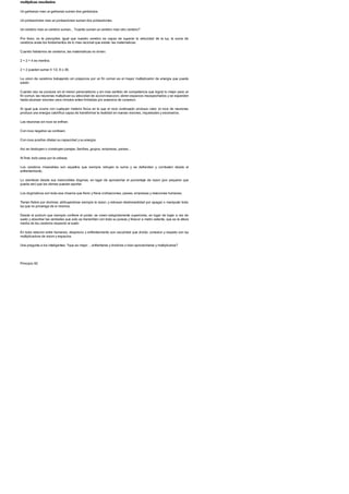 multiplicas resultados
Un garbanzo mas un garbanzo suman dos garbanzos.
Un portaaviones mas un portaaviones suman dos portaaviones.
Un cerebro mas un cerebro suman... ?cuanto suman un cerebro mas otro cerebro?
Por favor, no te precipites. Igual que nuestro cerebro es capaz de superar la velocidad de la luz, la suma de
cerebros anula los fundamentos de lo mas racional que existe: las matematicas.
Cuando hablamos de cerebros, las matematicas no sirven.
2 + 2 = 4 es mentira.
2 + 2 pueden sumar 4 1/2, 6 o 36.
La union de cerebros trabajando sin prejuicios por un fin comun es el mayor multiplicador de energia que puede
existir.
Cuando eso se produce sin el menor personalismo y sin mas sentido de competencia que lograr lo mejor para un
fin comun, las neuronas multiplican su velocidad de accion-reaccion, abren espacios insospechados y se expanden
hasta alcanzar visiones unos minutos antes limitadas por ausencia de conexion.
Al igual que ocurre con cualquier materia fisica en la que el roce continuado produce calor, el roce de neuronas
produce una energia calorifica capaz de transformar la realidad en nuevas visiones, inquietudes y escenarios.
Las neuronas sin roce se enfrian.
Con roce negativo se contraen.
Con roce positivo dilatan su capacidad y su energia.
Asi se destruyen o construyen parejas, familias, grupos, empresas, paises...
Al final, todo pasa por la cabeza.
Los cerebros miserables son aquellos que siempre rehuyen la suma y se defienden y combaten desde el
enfrentamiento.
Lo siembran desde sus inamovibles dogmas, en lugar de aprovechar el porcentaje de razon (por pequeno que
pueda ser) que los demas puedan aportar.
Los dogmaticos son toda esa chusma que freno y frena civilizaciones, paises, empresas y relaciones humanas.
Tienen fiebre por dominar, atribuyendose siempre la razon, y rebosan deshonestidad por apagar o manipular toda
luz que no provenga de si mismos.
Desde el podium que siempre confiere el poder, se creen estupidamente superiores, en lugar de bajar a ras de
suelo y absorber las verdades que solo se transmiten con toda su pureza y frescor a metro setenta, que es la altura
media de los cerebros respecto al suelo.
En toda relacion entre humanos, desprecio y enfrentamiento son oscuridad que divide; conexion y respeto son luz
multiplicadora de vision y espacios.
Una pregunta a los inteligentes: ?que es mejor. ., enfrentarse y dividirse o bien aprovecharse y multiplicarse?
Principio 92
 