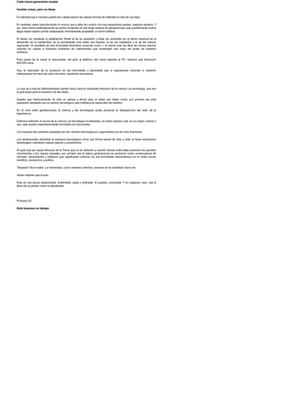 Cada nueva generacion acepta
heredar cosas, pero no ideas
Es habitual que a muchos padres les cueste asumir las nuevas formas de entender la vida de sus hijos.
En realidad, estan reproduciendo lo mismo que a ellos les ocurrio con sus respectivos padres, nuestros abuelos. Y
asi, este mismo enfrentamiento se podria proyectar en una larga cadena de generaciones que posiblemente podria
llegar hasta nuestro primer antepasado minimamente aceptable: el homo erectus.
El deseo de mantener lo establecido frente al de no aceptarlo y tratar de cambiarlo es un factor esencial en el
desarrollo de la humanidad; es el permanente roce entre dos fuerzas: la de los instalados y la de los nuevos
aspirantes. El resultado es ese formidable fenomeno conocido como >, el mismo que nos llevo de monos erectos
viviendo en cuevas a humanos rodeados de instrumentos que constituyen una orgia del poder de nuestros
cerebros.
Para pasar de la cueva al rascacielos, del grito al telefono, del mural rupestre al PC, tuvieron que transcurrir
600.000 anos.
Hoy, la velocidad de la evolucion es tan formidable y fascinante que si lograsemos resucitar a nuestros
antepasados de hace tan solo cien anos, quedarian alucinados.
Lo que va a marcar definitivamente nuestro futuro sera la imparable evolucion de la ciencia y la tecnologia, que son
la gran base para la evolucion de las ideas.
Aquello que historicamente ha sido un valioso y eficaz plus, el saber por haber vivido, por primera vez esta
quedando sepultado por un cambio tecnologico que multiplica la capacidad del cerebro.
En el roce entre generaciones, la ciencia y las tecnologias punta provocan la desaparicion del valor de la
experiencia.
Estamos entrando en la era de la ciencia y la tecnologia socializadas, un nuevo espacio que, en su origen, diseno y
uso, esta siendo mayoritariamente dominado por los jovenes.
Los mayores han quedado epatados por los cambios tecnologicos y agarrotados por la crisis financiera.
Los adolescentes absorben la evolucion tecnologica como una forma natural de vida, y ante un futuro economico
desdibujado inventaran nuevos valores y posibilismos.
Al igual que las capas teluricas de la Tierra que no se detienen y cuando chocan entre ellas producen los grandes
movimientos y los nuevos paisajes, por primera vez el relevo generacional se producira como consecuencia de
visiones, necesidades y objetivos que significaran cambios de una formidable trascendencia en el orden social,
cientifico, economico y politico.
?Inquieto? No lo estes. La humanidad, como inmenso colectivo, siempre se ha orientado hacia ma
nanas mejores que el ayer.
Esta es una epoca apasionante. Entiendela, usala y disfrutala. Si puedes, conducela. Y en cualquier caso, haz el
favor de no pensar como tu tatarabuelo.
Principio 93
Solo tenemos un tiempo
 