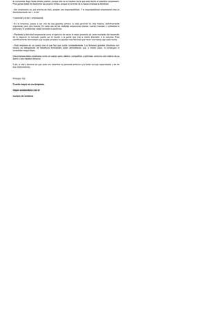 te compense, llega hasta donde puedas, porque esa es la madera de la que esta hecho el autentico empresario.
Pero jamas trates de desbordar tus propios limites, porque en el limite de tu fuerza empieza tu debilidad.
--Ser empresario es, por encima de todo, aceptar una responsabilidad. Y la responsabilidad empresarial crea un
desdoblamiento del >: el del
> personal y el del > empresarial.
--En la empresa, pasas a ser uno de sus grandes activos; tu vida personal es otra historia, definitivamente
importante, pero otra historia. En cada una de tus multiples actuaciones diarias, cuando mezclas o confundes lo
personal y lo profesional, estas iniciando tu perdicion.
--Planteate tu felicidad empresarial como el ejercicio de sacar el mejor provecho de cada momento del desarrollo
de tu negocio: tu mercado puede ser el mundo o la gente que vive a medio kilometro a la redonda. Esta
cientificamente demostrado que los jets privados no aportan mas felicidad que hacer una buena caja cada noche.
--Toda empresa es un cuerpo vivo al que hay que cuidar constantemente. Los famosos grandes directivos con
miopia de estrujadores de beneficios trimestrales estan demostrando que, a medio plazo, ni construyen ni
consolidan ningun futuro.
Una empresa debe construirse como un cuerpo sano, atletico, competitivo y optimista, corra los cien metros de su
barrio o una maraton olimpica.
Y ahi, lo vital y decisivo es que cada uno vislumbre su personal ambicion y la funda con sus capacidades y las de
sus colaboradores.
Principio 102
Cuanto mayor es una empresa,
mayor acostumbra a ser el
numero de cerebros
 