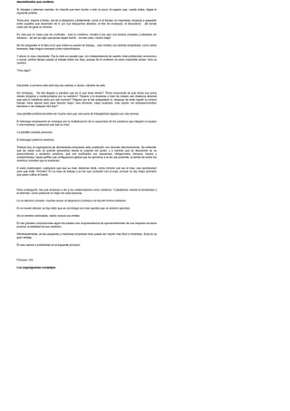 desmotivados que contiene
Si trabajas y ademas mandas, no importa que sea mucho o solo un poco, te sugiero que, cuanto antes, hagas la
siguiente prueba.
Toma aire, respira a fondo, sal de tu despacho y lentamente, como si el tiempo no importase, empieza a pasearte
entre aquellos que dependen de ti: por sus despachos abiertos, el tren de envasado, el laboratorio. . alli donde
cada uno se gana su nomina.
Es vital que no crean que los controlas... todo lo contrario, mirales a los ojos con serena simpatia y saludalos sin
excesos... tal vez es algo que jamas hayas hecho... en ese caso, mucho mejor.
No les preguntes ni te fijes en lo que rodea su puesto de trabajo... solo miralos con abierta amabilidad, como seres
humanos, bajo ningun concepto como subordinados.
Y ahora, lo mas importante. Fija tu vista en aquello que, con independencia de vuestro nivel profesional, economico
o social, ambos llevais puesto al trabajo todos los dias, porque de lo contrario os seria imposible actuar: mira su
cerebro.
?Ves algo?
Imposible; a primera vista solo hay una cabeza, a veces, cubierta de pelo.
Sin embargo. . ?te has llegado a plantear que es lo que tiene dentro? ?Eres consciente de que todos sus actos
vienen dirigidos y condicionados por su cerebro? ?Quiere a tu empresa o bien ha creado una distancia abismal
que solo lo mantiene unido por una nomina? ?Alguna vez le has preguntado si, despues de tanto repetir su mismo
trabajo, tiene alguna idea para hacerlo mejor, mas eficiente, mejor acabado, mas rapido, sin entorpecimientos
humanos o de cualquier otro tipo?
Una plantilla profesional debe ser mucho mas que una suma de trabajadores ligados por una nomina.
El liderazgo empresarial se consigue por la multiplicacion de la capacidad de los cerebros que integran un equipo
o una empresa, cualquiera que sea su nivel.
La plantilla contrata personas.
El liderazgo potencia cerebros.
Todavia hoy, el organigrama de demasiadas empresas esta construido con visiones decimononicas. Se entiende
que las ideas solo es posible generarlas desde la cuspide del poder, y a medida que se desciende se va
prescindiendo y anulando cerebros, que son sustituidos por esquemas, obligaciones, tiempos, brazos y
cumplimientos, hasta perfilar una configuracion global que se aproxima a la de una piramide, la tumba de todos los
cerebros vivientes que la sostienen.
A cada colaborador, cualquiera que sea su nivel, deberias darle, como minimo una vez al mes, una oportunidad
para que brille. ?Donde? En su area de trabajo y en las que conectan con el suyo, porque no hay mejor jardinero
que quien cultiva el huerto.
Para conseguirlo, hay que empezar a ver a los colaboradores como cerebros. Y plantearse, desde la honestidad y
el estimulo, como potenciar lo mejor de cada persona.
La no atencion (incluso, muchas veces, el desprecio) conduce a la ley del minimo esfuerzo.
En el mundo laboral, no hay nada que se con-traiga con mas rapidez que un cerebro ignorado.
De un cerebro estimulado, nadie conoce sus limites.
En las grandes corporaciones algun dia existira una vicepresidencia de aprovechamiento de sus mayores recursos
propios: la totalidad de sus cerebros.
Afortunadamente, en las pequenas y medianas empresas todo puede ser mucho mas facil e inmediato. Esta es su
gran ventaja.
En eso vamos a profundizar en el siguiente principio.
Principio 103
Los organigramas complejos
 
