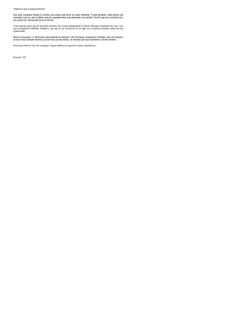 ?Sabes lo que te estoy diciendo?
Que para conseguir trabajo lo primero que tienes que hacer es saber venderte. Y para venderte, antes tienes que
concretar cual va a ser tu oferta, que por supuesto tiene que responder a la verdad. Decidir que vas a mostrar de ti
que pueda ser interesante para los demas.
A las marcas, esas que tal vez tanto admiras, les ocurre exactamente lo mismo. Muchas empezaron de cero. Las
que consiguieron interesar, triunfaron. Las que no, se arruinaron. En el siglo xxi, si quieres competir, estas son las
condiciones.
Nunca te arrugues. Lo dificil pero trascendente es empezar. Una vez hayas conseguido el trabajo, todo se complica
un poco mas: siempre tendras que dar mas que los demas, no importa que seas camarero o primer ministro.
Para quien tiene el virus de conseguir, ningun esfuerzo le supone la menor importancia.
Principio 107
 