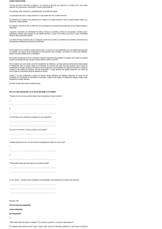 acaban alcanzandote
Con tan solo leer o escuchar la palabra >, en muchos se produce una reaccion de rechazo por lo que puede
significar de complicacion, adversidad o incluso final perjudicial.
Sin embargo, tarde, temprano o constantemente, los problemas surgen.
Lo que puede salir bien, a veces sale bien. Lo que puede salir mal, siempre sale mal.
El problema es un choque con lo deseado que, cuando no se puede esquivar ni evitar, siempre detiene, altera y, en
ocasiones, incluso aplasta.
En cualquier orden de la vida, la perfeccion no se consigue por la ausencia de problemas, sino por saber evitarlos o
superarlos.
El avanzar, visualizado con adrenalina de euforia, siempre es excitante y emana un olor ganador, mientras que el
defenderse siempre esta rodeado de una neblina aburrida y opaca. Pero esta es una vision miope, fomentada
desde la optica del triunfo efimero.
Los exitos de largo recorrido solo se consiguen cuando en el cerebro se establece una solvente conciencia de la
permanente posibilidad de aparicion de problemas.
En los edificios, los cimientos cuestan mucho dinero, no se ven y no son habitables, pero son vitales para que todo
se aguante. Los cascos de los motoristas son una pesadez, pero protegen. Los frenos no sirven para adelantar,
pero son imprescindibles para no estrellarse.
Esa cultura de prevencion de los problemas adquiere significado trascendente en aquello que, desde la sensatez
popular, es estribillo de vida: hay que cuidar la salud, el dinero y el amor.
Por el respeto que como lector y escritor mutuamente nos debemos, por nada quisiera derivar este principio hacia
el melodrama, pero no puedo seguir en la escritura sin recordar que esta mas que probado que la salud sin
sensibilidad de limites conduce a la destruccion del organismo; que la juventud sin cultura de formacion y esfuerzo
conduce a una adultez de miserias; que una ancianidad --o mejor llamarla una adultez reposada-- sin cultura de
amor conduce a una tercera edad de soledad sin latidos.
Llevado a la vida profesional o politica, la historia rebosa ejemplos de nefastas ausencias de vision de los
problemas. Sin necesidad de retroceder en el tiempo, incluso en las mejores circunstancias algunos pueden estar
larvandose en estos instantes.
El humo del exito casi siempre niebla los ojos.
No es un test masoquista: es un suave aterrizaje en la realidad.
?Cuales son tus dos focos problematicos mas importantes en este momento?
1.
.......................................................................................................................
2.
.......................................................................................................................
?Le has dado ya a tu cerebro las ordenes de como resolverlo?
.......................................................................................................................
.......................................................................................................................
Si aun no lo has hecho, ?como y cuando lo vas a hacer?
.......................................................................................................................
.......................................................................................................................
?Cuales piensas que van a ser tus dos focos problematicos dentro de cinco anos?
1.
.......................................................................................................................
2.
.......................................................................................................................
?Tienes ahora algun plan para que eso no pueda suceder?
.......................................................................................................................
.......................................................................................................................
Si no lo tienes... ?cuando te vas a adelantar a los problemas y que medidas vas a tomar para evitarlos?
.......................................................................................................................
.......................................................................................................................
.......................................................................................................................
Principio 108
Si no te haces las preguntas,
?como obtendras
las respuestas?
?
?Que estas viendo ahi arriba, en negrita? ?Un anzuelo, un gancho o un signo de interrogacion?
En realidad estas viendo las tres cosas, porque cada vez que te formulas preguntas, lo que haces es tratar de
 