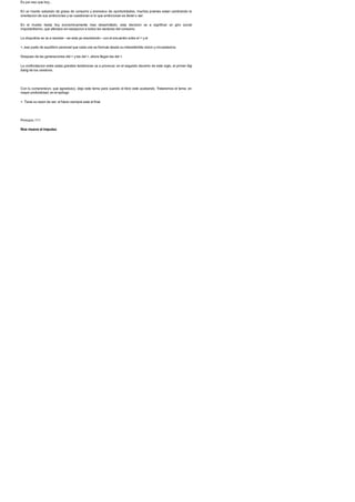 Es por eso que hoy...
En un mundo saturado de grasa de consumo y anorexico de oportunidades, muchos jovenes estan cambiando la
orientacion de sus ambiciones y se cuestionan si lo que ambicionan es tener o ser.
En el mundo hasta hoy economicamente mas desarrollado, esta decision va a significar un giro social
importantisimo, que afectara sin excepcion a todos los sectores del consumo.
La disyuntiva se va a resolver --se esta ya resolviendo-- con el encuentro entre el > y el
>, ese punto de equilibrio personal que cada uno se formula desde su intransferible vision y circunstancia.
Despues de las generaciones del > y las del >, ahora llegan las del >.
La confrontacion entre estas grandes tendencias va a provocar, en el segundo decenio de este siglo, el primer big
bang de los cerebros.
Con tu comprension, que agradezco, dejo este tema para cuando el libro este acabando. Trataremos el tema, en
mayor profundidad, en el epilogo
>. Tiene su razon de ser: el futuro siempre esta al final.
Principio 111
Nos mueve el impulso
 