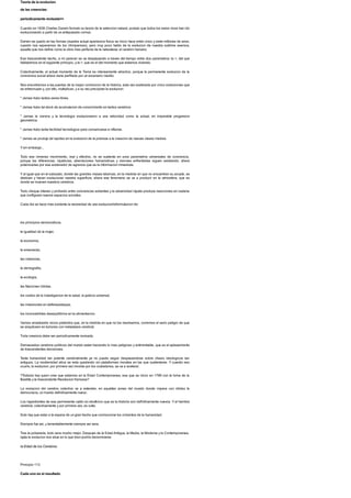 Teoria de la evolucion
de las creencias:
periodicamente revisada>>
Cuando en 1838 Charles Darwin formulo su teoria de la seleccion natural, postulo que todos los seres vivos han ido
evolucionando a partir de un antepasado comun.
Darwin se quedo en las formas (nuestra actual apariencia fisica se inicio hace entre cinco y siete millones de anos,
cuando nos separamos de los chimpances), pero muy poco hablo de la evolucion de nuestra sublime esencia,
aquella que nos define como la obra mas perfecta de la naturaleza: el cerebro humano.
Ese trascendente hecho, a mi parecer se va desplazando a traves del tiempo entre dos parametros: la >, del que
hablaremos en el siguiente principio, y la >, que es el del momento que estamos viviendo.
Colectivamente, el actual momento de la Tierra es intensamente atractivo, porque la permanente evolucion de la
conciencia social ahora viene perfilada por un escenario inedito.
Nos encontramos a las puertas de la mayor conmocion de la historia, esta vez acelerada por cinco evoluciones que
se entrecruzan y, por ello, multiplican, y a su vez precipitan la evolucion:
* Jamas hubo tantos seres libres.
* Jamas hubo tal stock de acumulacion de conocimiento en tantos cerebros.
* Jamas la ciencia y la tecnologia evolucionaron a una velocidad como la actual, en imparable progresion
geometrica.
* Jamas hubo tanta facilidad tecnologica para comunicarse e influirse.
* Jamas se produjo tal rapidez en la evolucion de la pobreza a la creacion de nuevas clases medias.
Ysin embargo...
Todo ese inmenso movimiento, real y efectivo, no se sustenta en unos parametros universales de conciencia,
porque las diferencias, injusticias, aberraciones humanisticas y visiones enfrentadas siguen existiendo, ahora
potenciadas por ese acelerador de agravios que es la informacion inmediata.
Y al igual que en el subsuelo, donde las grandes masas teluricas, en la medida en que no encuentran su acople, se
deslizan y hacen evolucionar nuestra superficie, ahora ese fenomeno se va a producir en la atmosfera, que es
donde se mueven nuestros cerebros.
Todo choque intenso y profundo entre conciencias solventes y la adversidad injusta produce reacciones en cadena
que configuran nuevos espacios sociales.
Cada dia se hace mas evidente la necesidad de una evolucion/reformulacion de:
los principios democraticos,
la igualdad de la mujer,
la economia,
la ensenanza,
las creencias,
la demografia,
la ecologia,
las Naciones Unidas,
los costos de la investigacion de la salud, la justicia universal,
las inversiones en defensa/ataque,
los inconcebibles desequilibrios en la alimentacion.
Vamos arrastrando vicios preteritos que, en la medida en que no los resolvamos, corremos el serio peligro de que
se anquilosen en tumores con metastasis cerebral.
Toda creencia debe ser periodicamente revisada.
Demasiados cerebros politicos del mundo estan haciendo lo mas peligroso y antirrentable, que es el aplazamiento
de trascendentes decisiones.
Tanta humanidad tan potente cerebralmente ya no puede seguir desplazandose sobre chasis ideologicos tan
antiguos. La modernidad etica se esta quedando sin plataformas morales en las que sustentarse. Y cuando eso
ocurre, la evolucion, por primera vez movida por los ciudadanos, se va a acelerar.
?Todavia hay quien cree que estamos en la Edad Contemporanea, esa que se inicio en 1789 con la toma de la
Bastilla y la trascendente Revolucion francesa?
La evolucion del cerebro colectivo va a extender, en aquellas zonas del mundo donde impera con nitidez la
democracia, un mundo definitivamente nuevo.
Los ingredientes de ese permanente caldo en ebullicion que es la historia son definitivamente nuevos. Y el hambre
cerebral, colectivamente y por primera vez, es culta.
Solo hay que estar a la espera de un gran hecho que conmocione los cimientos de la humanidad.
Siempre fue asi, y lamentablemente siempre asi sera.
Tras la polvareda, todo sera mucho mejor. Despues de la Edad Antigua, la Media, la Moderna y la Contemporanea,
ojala la evolucion nos situe en lo que bien podria denominarse
la Edad de los Cerebros.
Principio 113
Cada uno es el resultado
 