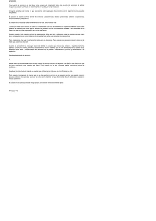 proyectas
Hoy, cuando la evolucion de las ideas y las cosas esta rompiendo todos los records de velocidad, la actitud
respecto al pasado y el futuro es determinante en nuestra personal evolucion.
Una gran paradoja de la vida es que avanzamos sobre paisajes desconocidos con la experiencia de pasados
irrepetibles.
El pasado es nuestro archivo abierto de vivencias y experiencias, afectos y traiciones, saberes e ignorancias,
reconocimientos y desprecios.
El pasado es un equipaje para mantenernos en la ruta, pero no es la ruta.
La ruta y la meta son la ilusion, el sueno o la necesidad que solo alcanzaremos si sabemos entender cada nuevo
trayecto de nuestra vida como algo a recorrer de acuerdo con las circunstancias actuales y las previsibles en el
futuro: las que son y las que pueden ser, no las que fueron.
Nuestro pasado, todo nuestro cumulo de experiencias, debe ser faro y referencia para las noches oscuras, pero
poco conseguiremos si con el tratamos de proyectar toda la luz que necesitan los nuevos dias.
Para mantenerse, hay que mirar hacia los lados para no desviarse. Para avanzar, es necesario clavar la vision en la
meta que queremos alcanzar.
Cuando se concentran las ideas y la vision del detalle en pasados que nunca mas volveran a repetirse de forma
identica a como se vivieron, estamos desplazando la vision: nuestros ojos se van deslizando hacia nuestra nuca.
Miramos hacia atras y concentramos las neuronas en el pasado. Sublimamos lo que fue y renunciamos a la
evolucion.
Ese desplazamiento de la vision,
>,
puede tener una reconfortante razon de ser cuando el camino biologico va llegando a su final, a esa edad en la que
se tiene muchisimo mas pasado que futuro. Pero cuando no es asi y todavia queda muchisima pierna de
andadura...
desplazar los ojos hasta el cogote es aceptar que el futuro ya no interesa: es momificarse en vida.
Todo pasado impregnado de logros que en su dia aportaron un bien es un pasado semilla, que puede crecer y
aportar ambicion de aprender y crecer en otros en la medida en que libremente ellos lo entiendan, acepten e
incluso potencien.
El pasado no se prestigia desde el ego propio, sino desde el reconocimiento ajeno.
Principio 115
 