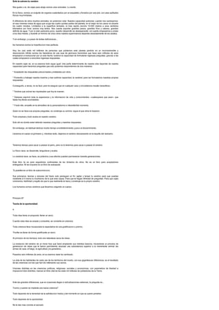 Solo te salvara tu cerebro
Nos guste o no, de cejas para abajo somos unos animales. Lo siento.
En lo fisico, somos un conjunto de organos sustentados por un esqueleto y forrados por una piel, con unas aptitudes
fisicas muy limitadas.
A diferencia de otros muchos animales, no podemos volar. Nuestra capacidad pulmonar, cuando nos sumergimos
en esa inmensa masa de agua que ocupa las cuatro quintas partes del planeta, en el mejor de los casos no excede
los cuatro minutos. Limitados a la superficie terrestre, el mas rapido recorre 10.000 metros a unos veintidos
kilometros por hora: somos muy lentos. Nos cuesta soportar grandes pesos, grandes frios y calores, grandes
deficits de agua. Ypor si esto pareciera poco, nuestro desarrollo es desesperante: con suerte empezamos a andar
a los diez meses, y durante un minimo de cinco anos nuestra supervivencia depende absolutamente de los adultos.
Ysin embargo, y a pesar de tantas deficiencias...
los humanos somos la imperfeccion mas perfecta.
Hoy, los casi siete mil millones de personas que poblamos este planeta perdido en un incomprensible y
desconocido infinito somos los herederos de una raza de gloriosos hominidos que hace seis millones de anos
empezaron a evolucionar por un solo hecho: tuvieron la capacidad de formularse ingenuas preguntas, gracias a las
cuales empezaron a encontrar ingenuas respuestas.
En nuestro siglo xxi, en su esencia todo sigue igual. Una parte determinante de nuestra vida depende de nuestra
capacidad para hacernos preguntas que solo podemos respondernos de dos maneras:
* Aceptando las respuestas precocinadas y enlatadas por otros.
* Poniendo a trabajar nuestra maxima y mas sublime capacidad, la cerebral, para asi formularnos nuestras propias
respuestas.
Conseguirlo, a veces, no es facil, pero te aseguro que en cualquier caso y circunstancia resulta maravilloso.
* Tendras que activar las inquietudes que hoy te mueven.
* Deberas exprimir toda la experiencia y la informacion de vida y conocimientos --cualesquiera que sean-- que
hasta hoy llevas acumuladas.
* Ytodo ello, envuelto en la atmosfera de tu personalisimo e intransferible momento.
Quien no se hace sus propias preguntas, no construye su camino: sigue el que otros le trazaron.
Todo empieza y todo acaba en nuestro cerebro.
Solo ahi es donde estan latiendo nuestras preguntas y nuestras respuestas.
Sin embargo, es habitual dedicar mucho tiempo al entretenimiento y poco al discernimiento.
Llevamos el cuerpo al gimnasio y, mientras tanto, dejamos el cerebro descansando en la taquilla del vestuario.
Tenemos tiempo para sacar a pasear al perro, pero no lo tenemos para sacar a pasear el cerebro.
Lo fisico nace, se desarrolla, languidece y acaba.
Lo cerebral nace, se hace, se potencia y sus efectos pueden permanecer durante generaciones.
Este libro no es para seguidores continuistas de los dictados de otros. No es un libro para aceptadores
entregados. Ni tan siquiera es un libro de autoayuda.
Tu puedes es un libro de autoconviccion.
Sus principios, teorias y visiones del futuro solo persiguen un fin: agitar y tensar tu cerebro para que puedas
mostrarte a ti mismo lo muchisimo de lo que eres capaz. Para que te hagas infinidad de preguntas. Para que cojas
conciencia, habilidad y orgullo de que lo que realmente te hace y construye es tu propio cerebro.
Los humanos somos cerebros que llevamos colgando un cuerpo.
Principio 87
Teoria de la oportunidad:
>
Toda idea tiene un proposito: llenar un vacio.
Cuando esta idea se acepta y consolida, se convierte en creencia.
Toda creencia lleva incorporada la expectativa de una gratificacion o premio.
Triunfar es llenar de forma gratificante un vacio.
Al principio de los tiempos, todo era naturaleza vacia de ideas.
La evolucion del cerebro de un mono hizo que fuera ampliando sus instintos basicos, iniciandose un proceso de
generacion de ideas que le fueron permitiendo alcanzar una subsistencia superior a la meramente animal: las
armas de caza, el fuego, la agricultura y la ganaderia...
Pasados seis millones de anos, en su esencia nada ha cambiado.
La vida de los habitantes de cada uno de los territorios del mundo, con sus gigantescas diferencias, es el resultado
de las creencias con las que han ido rellenando sus vacios.
Visiones distintas en las creencias politicas, religiosas, sociales y economicas, con parametros de libertad e
imposicion bien distintos, marcan el ritmo vital de los siete mil millones de pobladores de la Tierra.
Ante tan grandes diferencias, que en ocasiones llegan a radicalizaciones extremas, la pregunta es...
?como y cuando se implanta una nueva creencia?
Todo depende de la densidad de la satisfaccion media y del momento en que se quiere penetrar.
Todo depende de la oportunidad.
No le des mas comida al saciado.
 