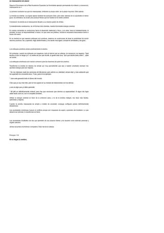 es masoquismo sin placer
Segun el Diccionario de la Real Academia Espanola (un formidable ejemplo permanente de sintesis y concrecion),
masoquismo es >.
La primera conclusion es que los masoquistas, sintiendo su propio dolor, se lo pasan muy bien. Ellos sabran.
La envidia es distinta. Los logros ajenos tambien les producen dolor, pero este, ademas de no aportarles el menor
goce, los entristece, los anula y les produce fobias que los hunden en la niebla cerebral.
Conclusion: la envidia es el masoquismo llevado a su maximo grado de idiotez.
Constantemente canalizamos, de mil formas bien distintas, nuestra formidable energia cerebral.
En ciertos momentos la conducimos hacia el desarrollo intelectual o fisico, y en otras, hacia el entretenimiento, la
amistad, el amor, la responsabilidad, el sexo o lo que cada uno prefiere, incluida la necesaria desconexion diaria a
traves del sueno.
En la medida en que nuestros enfoques son positivos, estamos en condiciones de tener la posibilidad de recibir
retornos positivos: leo y aprendo; hago abdominales y me siento mas ligero; compar-to amistades y las gozo...
Los enfoques positivos airean positivamente el cerebro.
Sin embargo, cuando los enfoques son negativos, todo el retorno que se obtiene, sin excepcion, es negativo: ?que
tendra el que no tenga yo?; no entien-do por que triunfa, la gente esta loca; ?por que tendra tanto exito?... ojala
se hunda...
Los enfoques envidiosos son cianuro corrosivo para las neuronas de quien los practica.
Transformar la envidia en deseos de emular por muy parcialmente que sea a nuestro envidiado siempre nos
aportara energia para ser mejores.
* No me interesan nada las canciones de Ma-donna, pero admiro su vitalidad y tenaci-dad, y mas sabiendo que
ha superado los cincuenta anos. Y eso, para mi es ejemplo.
* Juan esta ganando todo el dinero del mundo.
Creo que yo soy mas listo, pero el me supera en su manera de relacionarse con los demas. .
y eso es algo que yo debo aprender.
* Mi jefe es definitivamente imbecil, pero hay que reconocer que domina su especialidad. Si algun dia logro
saber tanto como el, con mi simpatia arrollare...
Utilizar la energia cerebral en favor de la ambicion sana, y no de la envidia maligna, nos hace mas fuertes,
optimistas y mejores.
Cuando la envidia masoquista se amplia a niveles de sociedad, consigue configurar paises definitivamente
desastrosos.
Las sociedades envidiosas buscan el conflicto porque son incapaces de aupar y aprender del triunfador. Lo que
deberia ser estimulo, lo transforman en freno.
Las sociedades triunfantes son las que aprenden de sus propios lideres y los asumen como estimulo personal y
orgullo colectivo.
Jamas escuches al envidioso compulsivo. Esta mal de la cabeza.
Principio 119
Si no riegas tu cerebro,
 