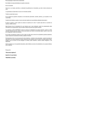 No le propongas un nuevo amor al enamorado.
No le hables de nuevas eternidades al creyente convencido.
No es el momento.
Cada uno, a su manera, esta lleno: su densidad de gratificacion es importante y por ello no tiene conciencia de
vacio.
La oportunidad es saber llenar un vacio en el momento sensible.
Triunfar es saber llenar vacios.
Asi se generan las grandes conquistas: en las relaciones personales, sociales, politicas y, por supuesto, en las
comerciales.
Cuestion bien distinta es cuando un vacio solo esta invadido por esa atmosfera asfixiante denominada >.
El temor se genera y crece cuando se produce la ausencia de lo vital. Y cuando este temor se convierte en
colectivo, estalla el panico.
Nada favorece mas la consolidacion de una creencia que el vacio asfixiante; cuando los pensamientos estan
dominados por la supervivencia, que es el ultimo instinto al que todo ser humano renuncia.
Y es entonces y SOLO ENTONCES cuando se propicia la implantacion de nuevas creencias: cuando no existe
suficiente densidad personal, politica o social que soporte una vivencia minimamente digna; cuando el vacio, que
es la inseguridad, hunde a los humanos.
Es en estas circunstancias cuando se crea el caldo de cultivo para el exito de los hipoteticos grandes salvadores,
cuando implosiona la densidad del ambito y estalla el momento.
Precisamente por eso, es en las epocas de crisis colectivas --y tambien en las personales-- cuando mas atento se
debe estar a los nuevos salvadores, porque mientras los que visualizan como fin maximo la bondad ayudan a flotar,
aquellos que por encima de todo persiguen su efimero poder transitorio, siempre acaban ahogando a sus
seguidores.
Sabios aquellos que, en los grandes temporales, saben rellenar sus vacios de subsistencia con su propia entereza,
etica y dignidad.
Principio 88
?Solo tienes objetivos?
Aquello en lo que desees
TRIUNFAR conviertelo
 