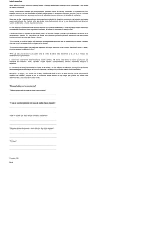 todo lo superfluo
Nada define con mayor precision nuestra calidad o nuestra desfachatez humana que los fundamentos y los limites
de nuestra conciencia.
Vamos construyendo nuestra vida superponiendo efimeras capas de hechos, momentos y circunstancias que,
pasados los anos, se nos desdibujan e incluso muchas veces ni tan siquiera logramos recordar. Son los archivos
que no intereso conservar, porque en su momento rellenaban nuestra vida, pero en absoluto la conducian.
Hasta que un dia. . tenemos que tomar decisiones que no afectan ni al sentido economico ni al logistico de nuestra
supervivencia (esos dos hechos a los que tantas horas dedicamos), sino a lo mas trascendente que tenemos:
nuestro sentido etico y moral, nuestra conciencia.
Es ese dia en que debemos tomar decision respecto a un potente sentimiento, o poner a prueba nuestra personal e
intransferible concepcion de la dignidad, la honradez, la bondad o la amistad, el bien o el mal.
Cuando eso ocurre, la opinion de los demas pasa a un segundo termino, porque lo que tenemos que decidir se lo
reclamamos a nuestro YO mas intimo, alli donde solo nosotros podemos penetrar: queremos que sea nuestra
propia conciencia la unica que piense y decida.
?Por que ante un conflicto belico hay individuos aparentemente apacibles que se transforman en bestias salvajes,
mientras otros lo arriesgan todo por ayudar a los demas?
?Por que una misma idea, que puede ser expresion del mayor fascismo o de la mayor liberalidad, excita a unos y
provoca nauseas mentales en otros?
?Por que ante una decision que puede variar el rumbo de otras vidas decidimos un si, un no, o incluso nos
abstenemos o la ignoramos?
L a conciencia e s e l latido determinante de nuestro cerebro, alli donde estan todas las claves que hacen que
realmente nos sintamos libres, culpables, dignos, injustos, comprometidos, valiosos, inservibles, magicos o
repulsivos.
La conciencia se hace y sedimenta en el seno de la familia y en los entornos de influencia, se riega con la libertad
responsable y se transforma por la evolucion cientifica y tecnologica que facilita nuevos comportamientos.
Respecto a su origen y sus raices mas ocultas, posiblemente este va a ser el ultimo reducto para el conocimiento
cientifico del cerebro, porque es en la conciencia donde reside la caja negra que guarda las claves mas
determinantes y profundas de nuestra mente.
?Deseas hablar con tu conciencia?
?Quieres preguntarle de que se siente mas orgullosa?
.......................................................................................................................
.......................................................................................................................
?Ycual es tu actitud personal con la que te sientes mas a disgusto?
.......................................................................................................................
.......................................................................................................................
?Que es aquello que, bajo ningun concepto, aceptarias?
.......................................................................................................................
.......................................................................................................................
?Llegarias a estar dispuesto a dar la vida por algo o por alguien?
.......................................................................................................................
.......................................................................................................................
?Por que?
.......................................................................................................................
.......................................................................................................................
Principio 126
En >
 