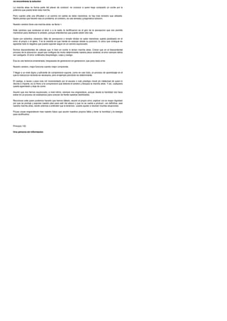 no encontraras la solucion
La marcha atras no forma parte del placer de conducir: no conozco a quien haya comprado un coche por la
potencia que pueda tener esta marcha.
Pero cuando ante una dificultad o un camino sin salida se debe maniobrar, no hay mas remedio que utilizarla.
Nadie piensa que hacerlo sea un problema; al contrario, es una sensata y pragmatica solucion.
Nuestro cerebro tiene una marcha atras: se llama >.
Ante caminos que conducen al error o a la nada, la rectificacion es el giro de la percepcion que nos permite
maniobrar para deshacer lo andado, porque entendemos que puede existir otra ruta.
Quien por soberbia, obsesion, falta de percepcion o simple idiotez no sabe maniobrar, queda paralizado en el
error, el propio o el ajeno. Y en la medida en que insiste en avanzar desde su posicion, lo unico que consigue es
agrandar todo lo negativo que pueda suponer seguir en un camino equivocado.
Somos descendientes de culturas que ni iban en coche ni tenian marcha atras. Creian que en el trascendental
proceso de la educacion, aquel que configura de modo determinante nuestra placa cerebral, el error siempre debia
ser castigado. El error conllevaba desprestigio, culpa y castigo.
Esa es una herencia envenenada, traspasada de generacion en generacion, que para nada sirve.
Nuestro cerebro, mejor funciona cuando mejor comprende.
Y llegar a un nivel digno y suficiente de comprension supone, como en casi todo, un proceso de aprendizaje en el
que la instruccion recibida es necesaria, pero el ejemplo percibido es determinante.
El castigo, a veces y para mas inri incrementado por el escaso o nulo prestigio moral y/o intelectual de quien lo
decide e imparte, es un freno a la comprension que detiene el cerebro y bloquea la marcha atras. Y asi, cualquiera
queda agarrotado y deja de correr.
Asumir que nos hemos equivocado, a nivel intimo, siempre nos engrandece, porque desde la humildad nos hace
entrar en un proceso de analizarnos para conocer de frente nuestras debilidades.
Reconocer ante quien podemos hacerlo que hemos fallado, asumir el propio error, explicar con la mayor dignidad
por que se produjo y exponer nuestro plan para salir del atasco y que no se vuelva a producir --en definitiva, usar
nuestra marcha atras, dando ademas a entender que la tenemos-- puede ayudar a resolver muchas situaciones.
Pocas cosas engrandecen mas nuestro futuro que asumir nuestros propios fallos y tener la humildad y la energia
para rectificarlos.
Principio 130
Una persona sin informacion
 
