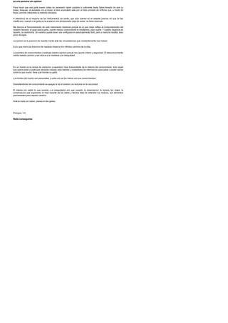 es una persona sin opinion
Para hacer que una gaita suene, antes es necesario haber soplado lo suficiente hasta haber llenado de aire su
bolsa; despues, al apretarla con el brazo, el aire acumulado sale por un tubo provisto de orificios que, a modo de
flauta, permite interpretar la melodia deseada.
A diferencia de la mayoria de los instrumentos de viento, que solo suenan en el instante preciso en que se les
insufla aire, cuando a la gaita se le acaba el aire almacenado deja de sonar: no tiene reservas.
Me fascina el funcionamiento de este instrumento medieval porque es el que mejor refleja el comportamiento del
cerebro humano: al igual que la gaita, cuanto menos conocimiento le insuflamos, peor suena. Ycuando dejamos de
hacerlo, se deshincha. Un cerebro puede tener una configuracion absolutamente fertil, pero si nada le insuflas, bien
poco recoges.
La opinion es la posicion de nuestra mente ante las circunstancias que constantemente nos rodean.
Es lo que marca la direccion de nuestras ideas en los infinitos caminos de la vida.
La siembra de conocimientos construye nuestra opinion porque nos aporta criterio y seguridad. El desconocimiento
niebla nuestra opinion y nos aboca a la incerteza y la inseguridad.
En un mundo en la rampa de evolucion y expansion mas trascendente de la historia del conocimiento, todo aquel
que quiera estar y participar necesita crearse unos habitos y costumbres de informacion para saber y poder opinar
sobre lo que ocurre: tiene que hinchar su gaita.
Los limites del mundo son personales, y cada uno se los marca con sus conocimientos.
Desentenderse del conocimiento es apagar la luz al cerebro; es recluirse en la oscuridad.
El interes por saber lo que sucede y el preguntarse por que sucede, la observacion, la lectura, los viajes, la
conversacion que superando el nivel rasante de los datos y hechos trata de entender los motivos, son alimentos
permanentes para nuestro cerebro.
Ante la duda por saber, piensa en las gaitas.
Principio 131
Nada conseguiras
 
