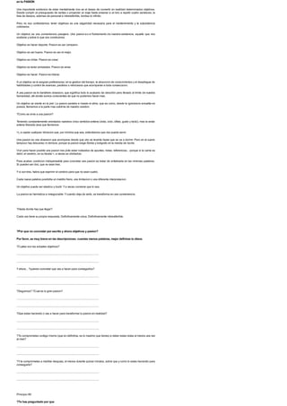en tu PASION
Una importante evidencia de estar mentalmente vivo es el deseo de convertir en realidad determinados objetivos.
Desde cumplir un presupuesto de ventas o proyectar un viaje hasta ensenar a un loro a repetir cuatro sandeces, la
lista de deseos, ademas de personal e intransferible, bordea lo infinito.
Pero no nos confundamos: tener objetivos es una vulgaridad necesaria para el mantenimiento y la subsistencia
cotidianos.
Un objetivo es una conveniencia pasajera. Una pasion es el fundamento de nuestra existencia, aquello que nos
sostiene y sobre lo que nos construimos.
Objetivo es hacer deporte. Pasion es ser campeon.
Objetivo es ser bueno. Pasion es ser el mejor.
Objetivo es imitar. Pasion es crear.
Objetivo es tener amistades. Pasion es amar.
Objetivo es hacer. Pasion es liderar.
A un objetivo se le asignan preferencias: en la gestion del tiempo, la absorcion de conocimientos y el despliegue de
habilidades y control de avances, paralisis o retrocesos que acompanan a toda consecucion.
A una pasion se le transfiere obsesion, que significa todo lo acabado de describir pero llevado al limite de nuestra
humanidad, alli donde somos conscientes de que no podemos hacer mas.
Un objetivo se siente en la piel. La pasion penetra e invade el alma, que es como, desde la ignorancia envuelta en
poesia, llamamos a la parte mas sublime de nuestro cerebro.
?Como se sirve a una pasion?
Teniendo constantemente orientados nuestros cinco sentidos-antena (vista, oido, olfato, gusto y tacto), mas la sexta
antena liberada (esa que llamamos
>), a captar cualquier vibracion que, por minima que sea, entendamos que nos puede servir.
Una pasion es una obsesion que acompana desde que uno se levanta hasta que se va a dormir. Pero en el sueno
tampoco hay descanso ni demora, porque la pasion exige libreta y boligrafo en la mesita de noche.
Vivir para hacer posible una pasion nos pide estar rodeados de apuntes, notas, referencias... porque si la carne es
debil, el cerebro, en su faceta >, a veces es olvidadizo.
Para acabar, condicion indispensable para concretar una pasion es tratar de sintetizarla en las minimas palabras.
Si pueden ser dos, que no sean tres.
Ysi son tres, habra que exprimir el cerebro para que no sean cuatro.
Cada nueva palabra posibilita un maldito freno, una limitacion o una diferente interpretacion.
Un objetivo puede ser elastico y ductil. Ya veces conviene que lo sea.
La pasion es hermetica e innegociable. Ycuando deja de serlo, se transforma en una conveniencia.
?Hasta donde hay que llegar?
Cada uno tiene su propia respuesta. Definitivamente unica. Definitivamente intransferible.
?Por que no concretar por escrito y ahora objetivos y pasion?
Por favor, se muy breve en las descripciones; cuantas menos palabras, mejor definiras tu diana.
?Cuales son tus actuales objetivos?
.......................................................................................................................
.......................................................................................................................
Yahora... ?quieres concretar que vas a hacer para conseguirlos?
.......................................................................................................................
.......................................................................................................................
?Seguimos? ?Cual es tu gran pasion?
.......................................................................................................................
.......................................................................................................................
?Que estas haciendo o vas a hacer para transformar tu pasion en realidad?
.......................................................................................................................
.......................................................................................................................
?Te comprometes contigo mismo (que en definitiva, es lo maximo que tienes) a releer estas notas al menos una vez
al mes?
.......................................................................................................................
.......................................................................................................................
?Yte comprometes a meditar despues, al menos durante quince minutos, sobre que y como lo estas haciendo para
conseguirlo?
.......................................................................................................................
.......................................................................................................................
Principio 89
?Te has preguntado por que
 