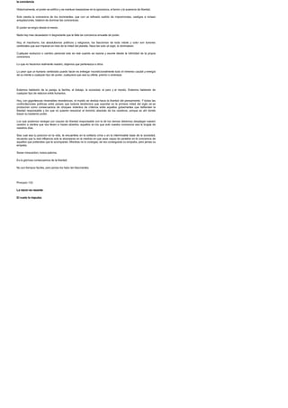 la conciencia
Historicamente, el poder se edifico y se mantuvo basandose en la ignorancia, el temor y la ausencia de libertad.
Solo existia la conciencia de los dominantes, que con un refinado surtido de imposiciones, castigos e incluso
aniquilaciones, trataron de dominar las conciencias.
El poder se erigio desde el miedo.
Nada hay mas devastador ni degradante que la falta de conciencia envuelta de poder.
Hoy, el machismo, los absolutismos politicos y religiosos, los fascismos de toda indole y color son tumores
cerebrales que aun imperan en mas de la mitad del planeta. Hace tan solo un siglo, lo dominaban.
Cualquier evolucion o cambio personal solo es real cuando se razona y asume desde la intimidad de la propia
conciencia.
Lo que no hacemos realmente nuestro, dejamos que pertenezca a otros.
Lo peor que un humano cerebrado puede hacer es entregar incondicionalmente todo el inmenso caudal y energia
de su mente a cualquier tipo de poder, cualquiera que sea su oferta, premio o amenaza.
Estamos hablando de la pareja, la familia, el trabajo, la sociedad, el pais y el mundo. Estamos hablando de
cualquier tipo de relacion entre humanos.
Hoy, con gigantescas miserables resistencias, el mundo se desliza hacia la libertad del pensamiento. Y todas las
confrontaciones politicas entre paises que todavia tendremos que soportar en la primera mitad del siglo xxi se
produciran como consecuencia de choques violentos de criterios entre aquellos gobernantes que defienden la
libertad responsable y los que no quieren renunciar al dominio absoluto de los cerebros, porque es ahi donde
basan su bastardo poder.
Los que podemos navegar por cauces de libertad responsable con la de los demas debemos desplegar nuestro
cerebro a vientos que nos lleven a mares abiertos, aquellos en los que solo nuestra conciencia sea la brujula de
nuestros dias.
Sea cual sea tu posicion en la vida, te encuentres en la solitaria cima o en la interminable base de la sociedad,
recuerda que tu real influencia solo la alcanzaras en la medida en que seas capaz de penetrar en la conciencia de
aquellos que pretendes que te acompanen. Mientras no lo consigas, tal vez conseguiras su simpatia, pero jamas su
empatia.
Seras moscardon, nunca paloma.
Es la gloriosa consecuencia de la libertad.
No son tiempos faciles, pero jamas los hubo tan fascinantes.
Principio 133
La razon es rasante.
El vuelo lo impulsa
 