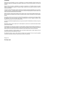el sentimiento
Discutir que es mas importante, si la razon o el sentimiento, es un desvario equivalente a discernir cuales son las
veinticuatro costillas mas importantes que sostienen nuestro torax, si las doce del lado derecho o las doce del
izquierdo.
Estamos hechos de razones y sentimientos. Las razones se estructuran en el hemisferio derecho de nuestro
cerebro, y los sentimientos se agitan en el izquierdo. Negar o devaluar una de las partes es restarnos la mitad de
nuestras posibilidades.
Ypuesto que nadie esta dispuesto a perder la mitad de sus numerosas y gloriosas duplicidades (un ojo, una pierna,
un pulmon, una mano...), es absurdo tratar de prescindir de la mitad de la hipercapacidad de nuestro cerebro, mas
cuando cada parte desarrolla funciones bien distintas.
Nuestro hemisferio cerebral derecho trabaja de forma analitica, logica y lineal. Parte del detalle para llegar al todo.
Alli se acumulan las conexiones que nos hacen ser capaces de leer y escribir. Alli tratamos de cocinar nuestras
razones.
El hemisferio izquierdo es la otra cara de la moneda. Percibe globalmente, y solo desde esta vision llega al detalle.
Es imaginativo, y por ello esta dotado para entender combinaciones de ideas, imagenes, simbolos y para
despertar las intuiciones. Es la cocina de nuestros suenos.
La razon nos permite tener cargadas las pilas; es lo que nos da recorrido. El sentimiento es el viento; es lo que nos
hace volar.
Necesitamos ambos, porque el pajaro que no vuela desprecia su poder, pero no puede estar siempre volando
porque al final se estrella.
Comprometerse con el nuevo amor, sumarse a un nuevo proyecto, vaciarse para hacer posible una ambicion o un
sueno, rebelarse contra una flagrante injusticia, romper amarras para perseguir un ideal, son vuelos de la mente que
pueden discurrir por la razon, pero solo toman consistencia y hacen trayecto desde el vuelo del sentimiento.
Los grandes momentos de nuestra existencia, esos que deciden nuestros pasos e incluso nuestra vida, casi
siempre estan fuera de toda programacion racional.
El sentimiento provoca y pone a arder mucha mas energia que el raciocinio. Es por eso que las grandes
convulsiones, personales y colectivas, siempre tienen sus raices en el sentimiento.
Principio 134
El sexologo, mejor
 