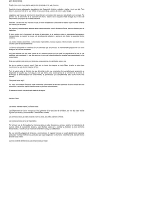 pero ahora menos
Cuanto mas corres, mas deprisa queda atras el paisaje por el que discurres.
Nuestros primeros antepasados avanzaban a pie. Despues lo hicieron a caballo, a rueda, a remo y a vela. Pero
todo era excesivamente lento: una lentitud consecuencia de la ausencia de ciencia y tecnologia.
La palanca que impulsa la velocidad del desarrollo es la compresion del vapor para ser utilizado como energia. Por
primera vez, el velocimetro de la sociedad echa humo. Estamos en la segunda mitad del siglo xix, el inicio del
maquinismo que propicia la sociedad industrial.
Despues, y en tan solo algo mas de un siglo, el motor de explosion y mas tarde el reactor logran humillar la fuerza
del musculo y la del viento.
Tan rapidos y espectaculares avances abren nuevos espacios para la facilitacion fisica, pero en absoluto para la
intelectual.
El gran cambio de la humanidad, alli donde el velocimetro de la evolucion entra en velocidades fascinantes e
insospechadas, es cuando la ciencia y la tecnologia se calientan, y gracias a ello dilatan la capacidad de los
cerebros.
Las redes virtuales desarrollan, a velocidades imprevisibles, nuevos espacios interneuronales: se abren nuevos
circuitos y vias de aprovechamiento.
La ciencia reprograma los cerebros con una velocidad que, en principio, es inversamente proporcional a la edad
biologica de la de sus receptores.
Hoy, para subsistir con una cierta puesta al dia, debemos asumir que una parte muy significativa de todo lo que
sabemos esta cambiando. Y que esto solo es el inicio de la democratizacion universal mas trascendente: la del
conocimiento.
Ante esa realidad, solo caben, con todas sus consecuencias, dos actitudes: estar o irse.
Irse es no aceptar el cambio social. Cada uno es dueno de imaginar su mejor futuro, y nadie es quien para
cuestionar a los que deciden bajarse del tren.
Pero si quieres estar, la decision hay que afrontarla siendo muy conscientes de que cada nueva generacion se
desprende de aquellos que no la siguen, solo que ahora, como consecuencia de la evolucion de la ciencia, la
tecnologia, la democratizacion del conocimiento, la globalizacion y la competitividad, todo ocurre mucho mas
deprisa.
?Se puede hacer algo?
!Si, claro, por supuesto! Esa es la parte constructiva (y fascinante) de los retos pacificos: el como una vez han sido
entendidos y asumidos, pueden transformarse en gloriosas oportunidades.
Si esta es tu actitud, nos vemos a la vuelta de la pagina.
Hacia el Futuro
Las raices, mientras crecen, no hacen ruido.
La multiplicidad de nuevas energias que hoy germinan en el subsuelo de la historia, dia tras dia, estan siendo
regadas con hechos, conocimientos e instrumentos ineditos.
Las primeras raices ya estan brotando. Con los anos, sus frutos cubriran la Tierra.
Las consecuencias van a ser imparables.
Por primera vez, de forma global e interconec-tada en todas direcciones, vamos a asistir a la implantacion de
nuevos estilos de comprender, desear y usar. Muchas cosas van a cambiar y afectaran, a veces de forma
trascendente, a nuestra actual manera de entender la vida y su cotidianidad.
De ese recorrido, plagado de tensiones y conmociones, la especie humana va a salir globalmente mejorada,
porque por muchas interferencias puntuales que vayan surgiendo, los humanos, colectivamente, siempre hemos
tendido hacia el bien.
Lo mas excitante del futuro es que siempre esta por hacer.
 