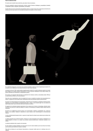 hacia no sabemos donde
El mundo nunca ha sabido hacia donde iba, pero ahora lo hace mas deprisa.
Se ha ido modelando a golpe de ambiciones y codicias, suenos y fracasos, estrategias y casualidades, bondades
y brutalidades, talento y estupidez, espiritualidad y racionalidad.
Durante miles de anos las evoluciones trascendentes tuvieron su impulso inicial como consecuencia del dominio de
la fuerza (la misma que acabo con la mas gloriosa excepcion del pasado, la Grecia clasica).
Es a mediados del siglo xviii, con el inicio de la revolucion industrial, cuando se inicia la segunda gran evolucion. En
su esencia, es la multiplicacion de la fuerza humana por medio de las maquinas.
La tercera se inicia en 1945, cuando acaba la segunda guerra mundial. Es a partir de entonces cuando en el mundo
libre emergen en su sentido actual las democracias, se inicia la decisiva implantacion de las clases medias y los
paises colonizados van alcanzando su independencia politica.
Eso supone, en la segunda mitad del siglo xx, la generacion de inmensos cambios, acrecentados desde 1989 por
la caida del Muro de Berlin y el fin del comunismo.
Todo ello, que es importantisimo, solo es el preludio de lo que va a significar la evolucion mas trascendente de la
historia. La genesis de una sociedad nueva, deslizandose sobre tres parametros hasta hoy desconocidos.
El primero es la democratizacion del conocimiento, consecuencia de una extension y pluralidad de oferta del saber,
reforzado por la actual facilidad de desplazamiento fisico y virtual. Lo que durante siglos fue una exclusiva de
determinadas elites, hoy es el alimento diario para millones de cerebros.
El segundo es la acelerada progresion geometrica de los avances de la ciencia y la tecnologia, abriendo nuevos
escenarios de vida que, en areas que afectan a la salud y la comunicacion en libertad, fuerzan nuevas tomas de
conciencia.
El tercero es la multiplicacion del azar, gracias a los conocimientos, contactos y posibilidades que, a traves de
Internet y sus variables, multiplica la capacidad de cada individuo como emisor/receptor de comunicaciones
masivas.
Los tres, profundamente trenzados entre si, suponen la mayor fuerza de arrastre social colectiva para cambiar todo
lo establecido.
La clasica secuencia de la evolucion humana, iniciada en un mono encorvado de las cavernas y finalizando en un
sapiens trajeado de Armani, va a adquirir una profunda evolucion-transformacion, totalmente localizada en su
cerebro.
Le estamos anadiendo turbo y espacio a las neuronas.
En este instante no estamos hablando de ciencia ficcion, sino de ciencia realidad, que es esa fraccion de tiempo
que se precisa para transformar la utopia en realidad.
Todo ello nos introduce en una dimension desconocida, un escenario inedito tanto en lo individual como en lo
colectivo.
 