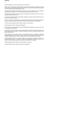 democracia.
>
Todos nos equivocamos, pero el poder, cuando lo hace, se equivoca mas.
Mientras que en la vida personal o profesional parece logico que cada uno tenga que responder de sus propios
errores (e incluso en ocasiones de los ajenos), cuando los errores los cometen los politicos, lo habitual es que hasta
que no haya nuevas elecciones sigan ejerciendo su poder.
Esto significa una degradacion de la calidad de la democracia, porque los tiempos no estan para mantener a
incompetentes que consiguieron sus votos con promesas que despues son incapaces de cumplir.
Para ganar las elecciones (es decir, para conseguir su empleo), pueden prometer cientos de miles de nuevos
puestos de trabajo, el incremento en un X
por ciento de las pensiones, sanear la sanidad publica y adelgazar los impuestos. Pueden prometer todo lo que se
les ocurra. !Es la campana electoral!
Cada uno a su manera, los candidatos parecen ir sobrados de solvencia, seguridad, capacidad para argumentar y
seduccion, al tiempo que no tienen el menor reparo en machacar a todos y cada uno de sus competidores.
Yal final, en una noche de vitores, abrazos y gemidos, uno gana... y los otros pierden.
A partir de entonces, se inicia la cotidiana y rasante realidad.
En la vida laboral, cada profesional debe ir cumpliendo puntualmente las expectativas por las que se le contrato. Si
no lo consigue, le espera el despido.
En democracia, que es el arte de saber conducir las expectativas de los pueblos, el politico electo hoy goza de una
perversa franquicia antierror, porque si no cumple lo que prometio, para que se vaya habra que esperar a que
lleguen nuevas elecciones.
En las constituciones de la inmensa mayoria de las democracias no existe un articulado que describa el
mecanismo legal para retirar el poder a quienes, estando fisicamente sanos, evidencian una manifiesta
incapacidad intelectual para ejercer su cargo, incumpliendo lo que en su dia prometieron a los ciudadanos.
No estamos hablando del robo o la apropiacion indebida, de los nepotismos y amiguismos centrados en el
personal beneficio economico, de la mentira y el perjurio, del manifiesto abuso de las leyes, porque estos son
temas que, en las democracias solventes, a veces tienen su final de recorrido en los juzgados.
Estamos hablando de quienes consiguieron el poder mintiendo a su electorado.
En sintesis, hablamos de como sacarnos de encima a los incompetentes.
 