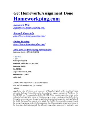 Get Homework/Assignment Done
Homeworkping.com
Homework Help
https://www.homeworkping.com/
Research Paper help
https://www.homeworkping.com/
Online Tutoring
https://www.homeworkping.com/
click here for freelancing tutoring sites
Fuentesv. Shevin- 407 U.S. 67 (1972)
• Syllabus
• Case
U.S. Supreme Court
Fuentesv. Shevin,407 U.S. 67 (1972)
Fuentesv. Shevin
No. 70-5039
Argued November9, 1971
DecidedJune 12, 1972*
407 U.S.67
APPEALFROMTHE UNITEDSTATES DISTRICTCOURT
FOR THE SOUTHERN DISTRICT OFFLORIDA
Syllabus
Appellants, most of whom were purchasers of household goods under conditional sales
contracts, challenge the constitutionality of prejudgment replevin provisions of Florida law (in
No. 70-5039) and Pennsylvania law (in No. 70-5138). These provisions permit a private party,
without a hearing or prior notice to the other party, to obtain a prejudgment writ of replevin
through a summary process of ex parte application to a court clerk, upon the posting of a bond
for double the value of the property to be seized. The sheriff is then required to execute the writ
by seizing the property. Under the Florida statute, the officer seizing the property must keep it
for three days. During that period, the defendant may reclaim possession by posting his own
 