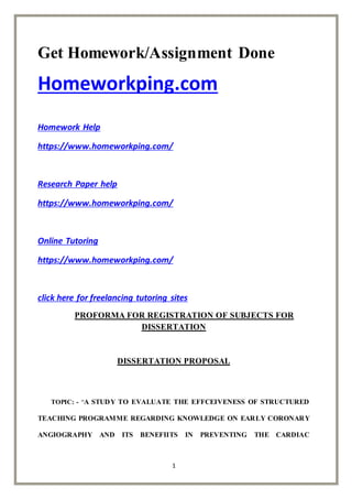 1
Get Homework/Assignment Done
Homeworkping.com
Homework Help
https://www.homeworkping.com/
Research Paper help
https://www.homeworkping.com/
Online Tutoring
https://www.homeworkping.com/
click here for freelancing tutoring sites
PROFORMA FOR REGISTRATION OF SUBJECTS FOR
DISSERTATION
DISSERTATION PROPOSAL
TOPIC: - “A STUDY TO EVALUATE THE EFFCEIVENESS OF STRUCTURED
TEACHING PROGRAMME REGARDING KNOWLEDGE ON EARLY CORONARY
ANGIOGRAPHY AND ITS BENEFIITS IN PREVENTING THE CARDIAC
 