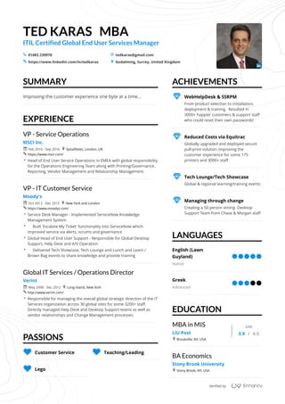 TED	KARAS			MBA
ITIL	Certified	Global	End	User	Services	Manager
01483	239970 tedkaras@gmail.com
https://www.linkedin.com/in/tedkaras Godalming,	Surrey,	United	Kingdom
SUMMARY
EXPERIENCE
PASSIONS
ACHIEVEMENTS
LANGUAGES
EDUCATION
s _
5 +
Improving	the	customer	experience	one	byte	at	a	time...
VP	-	Service	Operations
MSCI	Inc.
Feb	2016	-	Sep	2016 Spitalfields,	London,	UK
https://www.msci.com/
 Head	of	End	User	Service	Operations	in	EMEA	with	global	responsibility	
for	the	Operations	Engineering	Team	along	with	Printing/Governance,	
Reporting,	Vendor	Management	and	Relationship	Management.
r +
5
VP	-	IT	Customer	Service
Moody's
Oct	2013	-	Dec	2015 New	York	and	London
https://www.moodys.com/
 Service	Desk	Manager	-	Implemented	ServiceNow	Knowledge	
Management	System
 					Built	'Escalate	My	Ticket'	functionality	into	ServiceNow	which	
improved	service	via	alerts,	scrums	and	governance
 Global	Head	of	End	User	Support	-	Responsible	for	Global	Desktop	
Support,	Help	Desk	and	A/V	Operation
 					Delivered	Tech	Showcase,	Tech	Lounge	and	Lunch	and	Learn	/	
Brown	Bag	events	to	share	knowledge	and	provide	training
r +
5
Global	IT	Services	/	Operations	Director
Verint
May	2008	-	Dec	2012 Long	Island,	New	York
http://www.verint.com/
 Responsible	for	managing	the	overall	global	strategic	direction	of	the	IT	
Services	organization	across	30	global	sites	for	some	3200+	staff.		
Directly	managed	Help	Desk	and	Desktop	Support	teams	as	well	as	
vendor	relationships	and	Change	Management	processes.
r +
5
T Customer	Service T Teaching/Leading
T Lego
From	product	selection	to	installation,	
deployment	&	training.		Resulted	in		
3000+	happier	customers	&	support	staff	
who	could	reset	their	own	passwords!
P WebHelpDesk	&	SSRPM
Globally	upgraded	and	deployed	secure	
pull-print	solution	improving	the	
customer	experience	for	some	175	
printers	and	3000+	staff
P Reduced	Costs	via	Equitrac
Global	&	regional	learning/training	events
P Tech	Lounge/Tech	Showcase
Creating	a	50	person	strong		Desktop	
Support	Team	from	Chase	&	Morgan	staff
P Managing	through	change
English	(Lawn	
Guyland)
Native
Greek
Advanced
MBA	in	MIS
LIU	Post
Brookville,	NY,	USA
GPA
3.9 4.0
+
	/	
BA	Economics
Stony	Brook	University
Stony	Brook,	NY,	USA+
Verified	by
/
 