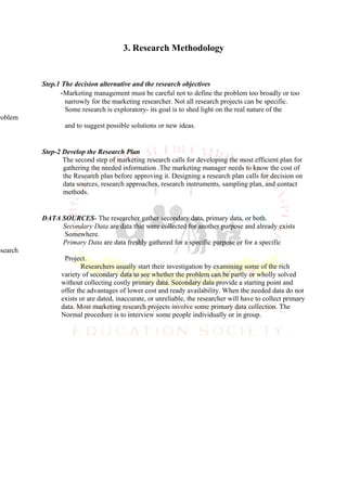 3. Research Methodology


          Step.1 The decision alternative and the research objectives
                -Marketing management must be careful not to define the problem too broadly or too
                  narrowly for the marketing researcher. Not all research projects can be specific.
                  Some research is exploratory- its goal is to shed light on the real nature of the
roblem
                  and to suggest possible solutions or new ideas.


          Step-2 Develop the Research Plan
                 The second step of marketing research calls for developing the most efficient plan for
                 gathering the needed information .The marketing manager needs to know the cost of
                 the Research plan before approving it. Designing a research plan calls for decision on
                 data sources, research approaches, research instruments, sampling plan, and contact
                 methods.


          DATA SOURCES- The researcher gather secondary data, primary data, or both.
               Secondary Data are data that were collected for another purpose and already exists
                Somewhere.
               Primary Data are data freshly gathered for a specific purpose or for a specific
esearch
                 Project.
                        Researchers usually start their investigation by examining some of the rich
                variety of secondary data to see whether the problem can be partly or wholly solved
                without collecting costly primary data. Secondary data provide a starting point and
                offer the advantages of lower cost and ready availability. When the needed data do not
                exists or are dated, inaccurate, or unreliable, the researcher will have to collect primary
                data. Most marketing research projects involve some primary data collection. The
                Normal procedure is to interview some people individually or in group.
 