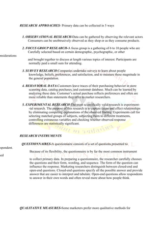 RESEARCH APPROACHES- Primary data can be collected in 5 ways


                 1. OBSERVATIONAL RESEARCH-Data can be gathered by observing the relevant actors
                     Consumers can be unobtrusively observed as they shop or as they consume products.

                 2. FOCUS GROUP RESEARCH-A focus group is a gathering of 6 to 10 people who are
                     Carefully selected based on certain demographic, psychographic, or other
onsiderations
                     and brought together to discuss at length various topics of interest. Participants are
                      normally paid a small sum for attending.

                 3. SURVEY RESEARCH-Companies undertake surveys to learn about people
                      knowledge, beliefs, preferences, and satisfaction, and to measure these magnitude in
                      the general population.

                 4. BEHAVIORAL DATA-Customers leave traces of their purchasing behavior in store
                     scanning data, catalog purchases, and customer database. Much can be learned by
                     analyzing these data. Customer’s actual purchase reflects preferences and often are
                     more reliable than statements they offer to market researchers.

                 5. EXPERIMENTAL RESEARCH-The most scientifically valid research is experiment-
                     -tal research. The purpose of this research is to capture cause and effect relationships
                     by eliminating competing explanations of the observed finding. Experiments call for
                     selecting matched groups of subjects, subjecting them to different treatments,
                     controlling extraneous variables and checking whether observed response
                     differences are statistically significant.


                RESEARCH INSTRUMENTS

                 QUESTIONNAIRES-A questionnaire consists of a set of questions presented to
espondent.
                      Because of its flexibility, the questionnaire is by far the most common instrument
sed
                      to collect primary data. In preparing a questionnaire, the researcher carefully chooses
                      the questions and their form, wording, and sequence. The form of the question can
                      influence the response. Marketing researchers distinguish between closed-end and
                      open-end questions. Closed-end questions specify all the possible answer and provide
                      answer that are easier to interpret and tabulate. Open-end questions allow respondents
                      to answer in their own words and often reveal more about how people think.




                QUALITATIVE MEASURES-Some marketers prefer more qualitative methods for
 