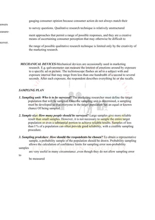 gauging consumer opinion because consumer action do not always match their
nswers
                   to survey questions. Qualitative research technique is relatively unstructured
measure-
                   ment approaches that permit a range of possible responses, and they are a creative
                   means of ascertaining consumer perception that may otherwise be difficult to
 ncover.
                   the range of possible qualitative research technique is limited only by the creativity of
                   the marketing research.



            MECHANICAL DEVICES-Mechanical devices are occasionally used in marketing
                research. E.g.-galvanometer can measure the interest of emotions around by exposure
                to a specific ad or picture. The techistoscope flashes an ad to a subject with and
                exposure interval that may range from less than one hundredth of a second to several
                seconds. After each exposure, the respondent describes everything he or she recalls.


           SAMPLING PLAN

           1. Sampling unit: Who is to be surveyed? The marketing researcher must define the target
                 population that will be sampled. Once the sampling unit is determined, a sampling
                 must be developed so that everyone in the target population has an equal or known
                 chance Of being sampled.

           2. Sample size: How many people should be surveyed? Large samples give more reliable
                 result than small samples. However, it is not necessary to sample the entire target
                 population or even a substantial portion to achieve reliable results. Samples of less
                 than I % of a population can often provide good reliability, with a credible sampling
                 procedure.

           3. Sampling prodcdure: How should the respondents be chosen? To obtain a representative
                   sample, a probability sample of the population should be drawn. Probability sampling
                   allows the calculation of confidence limits for sampling error non-probability
           samples
                   are very useful in many circumstance ,even though they do not allow sampling error
           to
                   be measured
 