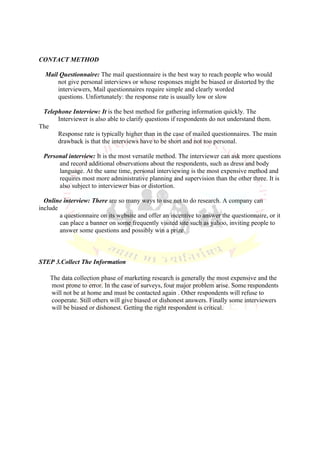 CONTACT METHOD

  Mail Questionnaire: The mail questionnaire is the best way to reach people who would
      not give personal interviews or whose responses might be biased or distorted by the
      interviewers, Mail questionnaires require simple and clearly worded
      questions. Unfortunately: the response rate is usually low or slow

 Telephone Interview: It is the best method for gathering information quickly. The
      Interviewer is also able to clarify questions if respondents do not understand them.
The
      Response rate is typically higher than in the case of mailed questionnaires. The main
      drawback is that the interviews have to be short and not too personal.

 Personal interview: It is the most versatile method. The interviewer can ask more questions
      and record additional observations about the respondents, such as dress and body
      language. At the same time, personal interviewing is the most expensive method and
      requires most more administrative planning and supervision than the other three. It is
      also subject to interviewer bias or distortion.

  Online interview: There are so many ways to use net to do research. A company can
include
        a questionnaire on its website and offer an incentive to answer the questionnaire, or it
        can place a banner on some frequently visited site such as yahoo, inviting people to
        answer some questions and possibly win a prize.



STEP 3.Collect The Information

    The data collection phase of marketing research is generally the most expensive and the
    most prone to error. In the case of surveys, four major problem arise. Some respondents
    will not be at home and must be contacted again . Other respondents will refuse to
    cooperate. Still others will give biased or dishonest answers. Finally some interviewers
    will be biased or dishonest. Getting the right respondent is critical.
 