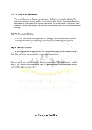 STEP 4. Analyze the Information

    The next to last step in the process is to extract finding from the collected data. The
    researcher tabulates the data and develop frequency distribution. Averages and measures
    of dispersion are computed for the major variables. The researcher will also apply some
    advanced statistical techniques and decision models in the hope of discovering additional
    findings.


STEP 5. Present the Finding

    As the last step, the researcher presents the findings. The researcher should present
    Finding that are relevant to the major marketing decisions facing management.


Step 6. Make the Decision

     A growing number of organizations are using a marketing decision support system to
help their marketing managers make better marketing decisions.



In our research we would be using the Research Approach of ‘Survey Research’ with the
help of the Research instrument in the form of ‘Questionnaires’ and the Contact Method
used will be ‘Personal Interview’.




                                4. Company Profiles
 
