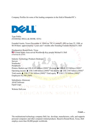 Company Profiles for some of the leading companies in the field of Branded PC’s




Type Public
(NASDAQ: DELL) & (SEHK: 4331)

Founded Austin, Texas (November 4, 1984) (as "PC's Limited"). IPO on June 22, 1988, at
$8.50/share: approximately 3 years and 7 months after founding Founder Michael S. Dell

Headquarters Round Rock, Texas
   United States Area served Worldwide Key people Michael S. Dell
(Chairman & (CEO)

Industry Technology Products Desktops
Servers
Notebooks
Peripherals
Printers Market cap US$ 45.09 Billion (2008)[2] Revenue ▲ US$ 61.133 Billion (2008)[3]
Operating income ▲ US$ 3.440 billion (2008)[3] Net income ▲ US$ 2.947 billion (2008)[3]
Total assets ▲ US$ 27.561 billion (2008)[3] Total equity ▼ US$ 3.735 billion (2008)[3]
Employees 82,700 (2008)

Subsidiaries Alienware
ASAP Software
Equal Logic

Website Dell.com




                                                                                  Contd….

The multinational technology company Dell, Inc. develops, manufactures, sells, and supports
personal computers and other computer-related products. Based in Round Rock, Texas, Dell
employs more than 88,000 people worldwide.
 