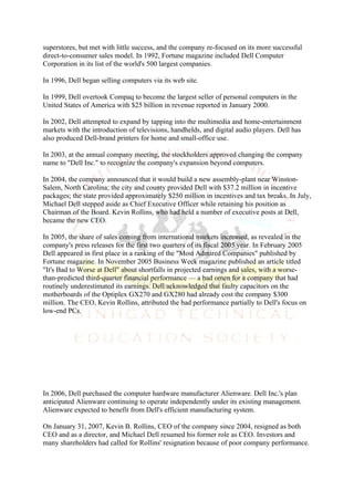 superstores, but met with little success, and the company re-focused on its more successful
direct-to-consumer sales model. In 1992, Fortune magazine included Dell Computer
Corporation in its list of the world's 500 largest companies.

In 1996, Dell began selling computers via its web site.

In 1999, Dell overtook Compaq to become the largest seller of personal computers in the
United States of America with $25 billion in revenue reported in January 2000.

In 2002, Dell attempted to expand by tapping into the multimedia and home-entertainment
markets with the introduction of televisions, handhelds, and digital audio players. Dell has
also produced Dell-brand printers for home and small-office use.

In 2003, at the annual company meeting, the stockholders approved changing the company
name to "Dell Inc." to recognize the company's expansion beyond computers.

In 2004, the company announced that it would build a new assembly-plant near Winston-
Salem, North Carolina; the city and county provided Dell with $37.2 million in incentive
packages; the state provided approximately $250 million in incentives and tax breaks. In July,
Michael Dell stepped aside as Chief Executive Officer while retaining his position as
Chairman of the Board. Kevin Rollins, who had held a number of executive posts at Dell,
became the new CEO.

In 2005, the share of sales coming from international markets increased, as revealed in the
company's press releases for the first two quarters of its fiscal 2005 year. In February 2005
Dell appeared in first place in a ranking of the "Most Admired Companies" published by
Fortune magazine. In November 2005 Business Week magazine published an article titled
"It's Bad to Worse at Dell" about shortfalls in projected earnings and sales, with a worse-
than-predicted third-quarter financial performance — a bad omen for a company that had
routinely underestimated its earnings. Dell acknowledged that faulty capacitors on the
motherboards of the Optiplex GX270 and GX280 had already cost the company $300
million. The CEO, Kevin Rollins, attributed the bad performance partially to Dell's focus on
low-end PCs.




In 2006, Dell purchased the computer hardware manufacturer Alienware. Dell Inc.'s plan
anticipated Alienware continuing to operate independently under its existing management.
Alienware expected to benefit from Dell's efficient manufacturing system.

On January 31, 2007, Kevin B. Rollins, CEO of the company since 2004, resigned as both
CEO and as a director, and Michael Dell resumed his former role as CEO. Investors and
many shareholders had called for Rollins' resignation because of poor company performance.
 