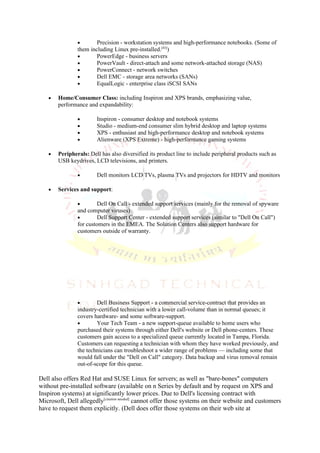 •       Precision - workstation systems and high-performance notebooks. (Some of
               them including Linux pre-installed.[43])
               •       PowerEdge - business servers
               •       PowerVault - direct-attach and some network-attached storage (NAS)
               •       PowerConnect - network switches
               •       Dell EMC - storage area networks (SANs)
               •       EqualLogic - enterprise class iSCSI SANs

   •   Home/Consumer Class: including Inspiron and XPS brands, emphasizing value,
       performance and expandability:

               •       Inspiron - consumer desktop and notebook systems
               •       Studio - medium-end consumer slim hybrid desktop and laptop systems
               •       XPS - enthusiast and high-performance desktop and notebook systems
               •       Alienware (XPS Extreme) - high-performance gaming systems

   •   Peripherals: Dell has also diversified its product line to include peripheral products such as
       USB keydrives, LCD televisions, and printers.

               •       Dell monitors LCD TVs, plasma TVs and projectors for HDTV and monitors

   •   Services and support:

               •       Dell On Call - extended support services (mainly for the removal of spyware
               and computer viruses)
               •       Dell Support Center - extended support services (similar to "Dell On Call")
               for customers in the EMEA. The Solution Centers also support hardware for
               customers outside of warranty.




               •       Dell Business Support - a commercial service-contract that provides an
               industry-certified technician with a lower call-volume than in normal queues; it
               covers hardware- and some software-support.
               •       Your Tech Team - a new support-queue available to home users who
               purchased their systems through either Dell's website or Dell phone-centers. These
               customers gain access to a specialized queue currently located in Tampa, Florida.
               Customers can requesting a technician with whom they have worked previously, and
               the technicians can troubleshoot a wider range of problems — including some that
               would fall under the "Dell on Call" category. Data backup and virus removal remain
               out-of-scope for this queue.

Dell also offers Red Hat and SUSE Linux for servers; as well as "bare-bones" computers
without pre-installed software (available on n Series by default and by request on XPS and
Inspiron systems) at significantly lower prices. Due to Dell's licensing contract with
Microsoft, Dell allegedly[citation needed] cannot offer those systems on their website and customers
have to request them explicitly. (Dell does offer those systems on their web site at
 