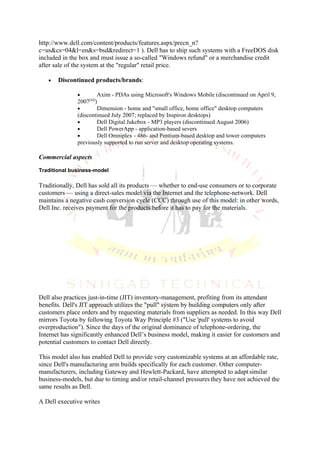 http://www.dell.com/content/products/features.aspx/precn_n?
c=us&cs=04&l=en&s=bsd&redirect=1 ). Dell has to ship such systems with a FreeDOS disk
included in the box and must issue a so-called "Windows refund" or a merchandise credit
after sale of the system at the "regular" retail price.

   •   Discontinued products/brands:

              •       Axim - PDAs using Microsoft's Windows Mobile (discontinued on April 9,
                   [44]
              2007 )
              •       Dimension - home and "small office, home office" desktop computers
              (discontinued July 2007; replaced by Inspiron desktops)
              •       Dell Digital Jukebox - MP3 players (discontinued August 2006)
              •       Dell PowerApp - application-based severs
              •       Dell Omniplex - 486- and Pentium-based desktop and tower computers
              previously supported to run server and desktop operating systems.

Commercial aspects

Traditional business-model

Traditionally, Dell has sold all its products — whether to end-use consumers or to corporate
customers — using a direct-sales model via the Internet and the telephone-network. Dell
maintains a negative cash conversion cycle (CCC) through use of this model: in other words,
Dell Inc. receives payment for the products before it has to pay for the materials.




Dell also practices just-in-time (JIT) inventory-management, profiting from its attendant
benefits. Dell's JIT approach utilizes the "pull" system by building computers only after
customers place orders and by requesting materials from suppliers as needed. In this way Dell
mirrors Toyota by following Toyota Way Principle #3 ("Use 'pull' systems to avoid
overproduction"). Since the days of the original dominance of telephone-ordering, the
Internet has significantly enhanced Dell’s business model, making it easier for customers and
potential customers to contact Dell directly.

This model also has enabled Dell to provide very customizable systems at an affordable rate,
since Dell's manufacturing arm builds specifically for each customer. Other computer-
manufacturers, including Gateway and Hewlett-Packard, have attempted to adapt similar
business-models, but due to timing and/or retail-channel pressures they have not achieved the
same results as Dell.

A Dell executive writes
 